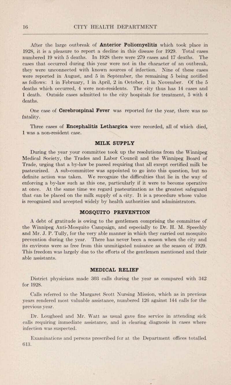 After the large outbreak of Anterior Poliomyelitis which took place in 1928, it is a pleasure to report a decline in this disease for 1929. Total cases numbered 19 with 5 deaths. In 1928 there were 279 cases and 17 deaths. The cases that occurred during this year were not in the character of an outbreak, they were unconnected with known sources of infection. Nine of these cases were reported in August, and 5 in September, the remaining 5 being notified as follows: 1 in February, 1 in April, 2 in October, 1 in November. Of the 5 deaths which occurred, 4 were non-residents. The city thus has 14 cases and 1 death. Outside cases admitted to the city hospitals for treatment, 5 with 4 deaths. One case of Cerebrospinal Fever was reported for the year, there was no fatality. Three cases of Encephalitis Lethargic a were recorded, all of which died,. 1 was a non-resident case. MILK SUPPLY During the year your committee took up the resolutions from the Winnipeg Medical Society, the Trades and Labor Council and the Winnipeg Board of Trade, urging that a by-law be passed requiring that all except certified milk be pasteurized. A sub-committee was appointed to go into this question, but no definite action was taken. We recognize the difficulties that lie in the way of enforcing a by-law such as this one, particularly if it were to become operative at once. At the same time we regard pasteurization as the greatest safeguard that can be placed on the milk supply of a city. It is a procedure whose value is recognized and accepted widely by health authorities and administrators. MOSQUITO PREVENTION A debt of gratitude is owing to the gentlemen comprising the committee of the Winnipeg Anti-Mosquito Campaign, and especially to Dr. H. M. Speechly and Mr. J. P. Tully, for the very able manner in which they carried out mosquito prevention during the year. There has never been a season when the city and its environs were as free from this unmitigated nuisance as the season of 1929. This freedom was largely due to the efforts of the gentlemen mentioned and their able assistants. MEDICAL RELIEF District physicians made 303 calls during the year as compared with 342 for 1928. Calls referred to the Margaret Scott Nursing Mission, which as in previous years rendered most valuable assistance, numbered 126 against 144 calls for the previous year. Dr. Lougheed and Mr. Watt as usual gave fine service in attending sick calls requiring immediate assistance, and in clearing diagnosis in cases where infection was suspected. Examinations and persons prescribed for at the Department offices totalled 613.