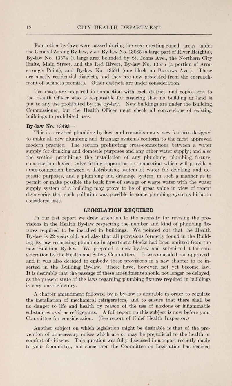 Four other by-laws were passed during the year creating zoned areas under the General Zoning By-law, viz.: By-law No. 13085 (a large part of River Heights), By-law No. 13574 (a large area bounded by St. Johns Ave., the Northern City limits, Main Street, and the Red River), By-law No. 13575 (a portion of Arm¬ strong’s Point), and By-law No. 13594 (one block on Burrows Ave.). These are mostly residential districts, and they are now protected from the encroach¬ ment of business premises. Other districts are under consideration. Use maps are prepared in connection with each district, and copies sent to the Health Officer who is responsible for ensuring that no building or land is put to any use prohibited by the by-law. New buildings are under the Building Commissioner, but the Health Officer must check all conversions of existing buildings to prohibited uses. By-law No. 13493— This is a revised plumbing by-law, and contains many new features designed to make all new plumbing and drainage systems conform to the most approved modern practice. The section prohibiting cross-connections between a water supply for drinking and domestic purposes and any other water supply; and also the section prohibiting the installation of any plumbing, plumbing fixture, construction device, valve fitting apparatus, or connection which will provide a cross-connection between a distributing system of water for drinking and do¬ mestic purposes, and a plumbing and drainage system, in such a manner as to permit or make possible the back flow of sewage or waste water with the water supply system of a building may prove to be of great value in view of recent discoveries that such pollution was possible in some plumbing systems hitherto considered safe. LEGISLATION REQUIRED In our last report we drew attention to the necessity for revising the pro¬ visions in the Health By-law respecting the number and kind of plumbing fix¬ tures required to be installed in buildings. We pointed out that the Health By-law is 22 years old, and also that all provisions formerly found in the Build¬ ing By-law respecting plumbing in apartment blocks had been omitted from the new Building By-law. We prepared a new by-law and submitted it for con¬ sideration by the Health and Safety Committees. It was amended and approved, and it was also decided to embody these provisions in a new chapter to be in¬ serted in the Building By-law. These have, however, not yet become law. It is desirable that the passage of these amendments should not longer be delayed, as the present state of the laws regarding plumbing fixtures required in buildings is very unsatisfactory. A charter amendment followed by a by-law is desirable in order to regulate the installation of mechanical refrigerators, and to ensure that there shall be no danger to life and health by reason of the use of noxious or inflammable substances used as refrigerants. A full report on this subject is now before your Committee for consideration. (See report of Chief Health Inspector.) Another subject on which legislation might be desirable is that of the pre¬ vention of unnecessary noises which are or may be prejudicial to the health or comfort of citizens. This question was fully discussed in a report recently made to your Committee, and since then the Committee on Legislation has decided
