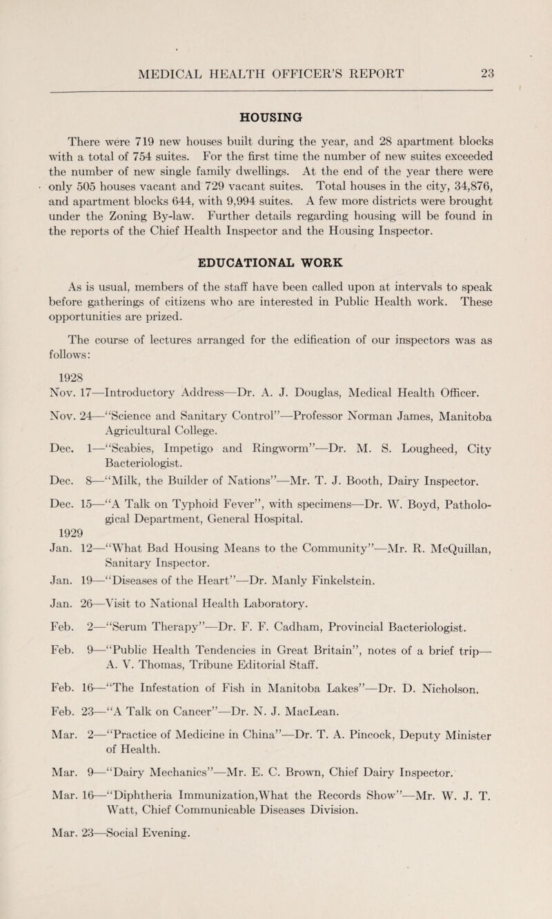 HOUSING There were 719 new houses built during the year, and 28 apartment blocks with a total of 754 suites. For the first time the number of new suites exceeded the number of new single family dwellings. At the end of the year there were only 505 houses vacant and 729 vacant suites. Total houses in the city, 34,876, and apartment blocks 644, with 9,994 suites. A few more districts were brought under the Zoning By-law. Further details regarding housing will be found in the reports of the Chief Health Inspector and the Housing Inspector. EDUCATIONAL WORK As is usual, members of the staff have been called upon at intervals to speak before gatherings of citizens who are interested in Public Health work. These opportunities are prized. The course of lectures arranged for the edification of our inspectors was as follows: 1928 Nov. 17—Introductory Address—Dr. A. J. Douglas, Medical Health Officer. Nov. 24—“Science and Sanitary Control”—Professor Norman James, Manitoba Agricultural College. Dec. 1—“Scabies, Impetigo and Ringworm”—Dr. M. S. Lougheed, City Bacteriologist. Dec. 8-—“Milk, the Builder of Nations”—Mr. T. J. Booth, Dairy Inspector. Dec. 15—“A Talk on Typhoid Fever”, with specimens—Dr. W. Boyd, Patholo¬ gical Department, General Hospital. 1929 Jan. 12—“What Bad Housing Means to the Community”-—Mr. R. McQuillan, Sanitary Inspector. Jan. 19—“Diseases of the Heart”—Dr. Manly Finkelstein. Jan. 26—Visit to National Health Laboratory. Feb. 2—“Serum Therapy”-—Dr. F. F. Cadham, Provincial Bacteriologist. Feb. 9—“Public Health Tendencies in Great Britain”, notes of a brief trip— A. V. Thomas, Tribune Editorial Staff. Feb. 16—“The Infestation of Fish in Manitoba Lakes”—Dr. D. Nicholson. Feb. 23—“A Talk on Cancer”—Dr. N. J. MacLean. Mar. 2—“Practice of Medicine in China”—Dr. T. A. Pincock, Deputy Minister of Health. Mar. 9—“Dairy Mechanics”—Mr. E. C. Brown, Chief Dairy Inspector. Mar. 16—“Diphtheria Immunization,What the Records Show”—Mr. W. J. T. Watt, Chief Communicable Diseases Division. Mar. 23—Social Evening.