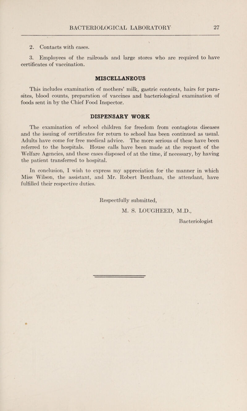 2. Contacts with cases. 3. Employees of the railroads and large stores who are required to have certificates of vaccination. MISCELLANEOUS This includes examination of mothers’ milk, gastric contents, hairs for para¬ sites, blood counts, preparation of vaccines and bacteriological examination of foods sent in by the Chief Food Inspector. DISPENSARY WORK The examination of school children for freedom from contagious diseases and the issuing of certificates for return to school has been continued as usual. Adults have come for free medical advice. The more serious of these have been referred to the hospitals. House calls have been made at the request of the Welfare Agencies, and these cases disposed of at the time, if necessary, by having the patient transferred to hospital. In conclusion, I wish to express my appreciation for the manner in which Miss Wilson, the assistant, and Mr. Robert Bentham, the attendant, have fulfilled their respective duties. Respectfully submitted, M. S. LOUGHEED, M.D., Bacteriologist