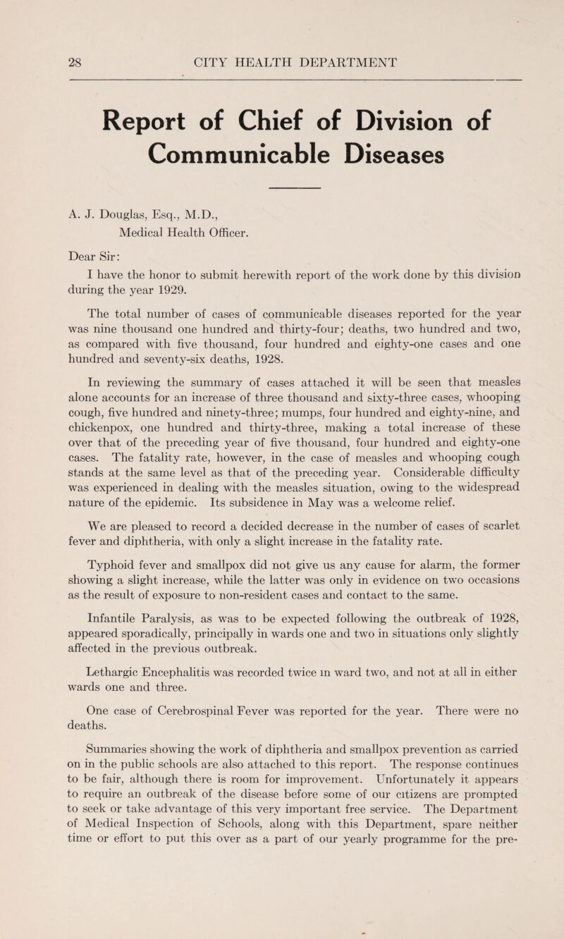 Report of Chief of Division of Communicable Diseases A. J. Douglas, Esq., M.D., Medical Health Officer. Dear Sir: I have the honor to submit herewith report of the work done by this division during the year 1929. The total number of cases of communicable diseases reported for the year was nine thousand one hundred and thirty-four; deaths, two hundred and two, as compared with five thousand, four hundred and eighty-one cases and one hundred and seventy-six deaths, 1928. In reviewing the summary of cases attached it will be seen that measles alone accounts for an increase of three thousand and sixty-three cases, whooping cough, five hundred and ninety-three; mumps, four hundred and eighty-nine, and chickenpox, one hundred and thirty-three, making a total increase of these over that of the preceding year of five thousand, four hundred and eighty-one cases. The fatality rate, however, in the case of measles and whooping cough stands at the same level as that of the preceding year. Considerable difficulty was experienced in dealing with the measles situation, owing to the widespread nature of the epidemic. Its subsidence in May was a welcome relief. We are pleased to record a decided decrease in the number of cases of scarlet fever and diphtheria, with only a slight increase in the fatality rate. Typhoid fever and smallpox did not give us any cause for alarm, the former showing a slight increase, while the latter was only in evidence on two occasions as the result of exposure to non-resident cases and contact to the same. Infantile Paralysis, as was to be expected following the outbreak of 1928, appeared sporadically, principally in wards one and two in situations only slightly affected in the previous outbreak. Lethargic Encephalitis was recorded twice m ward two, and not at all in either wards one and three. One case of Cerebrospinal Fever was reported for the year. There were no deaths. Summaries showing the work of diphtheria and smallpox prevention as carried on in the public schools are also attached to this report. The response continues to be fair, although there is room for improvement. LTnfortunately it appears to require an outbreak of the disease before some of our citizens are prompted to seek or take advantage of this very important free service. The Department of Medical Inspection of Schools, along with this Department, spare neither time or effort to put this over as a part of our yearly programme for the pre-