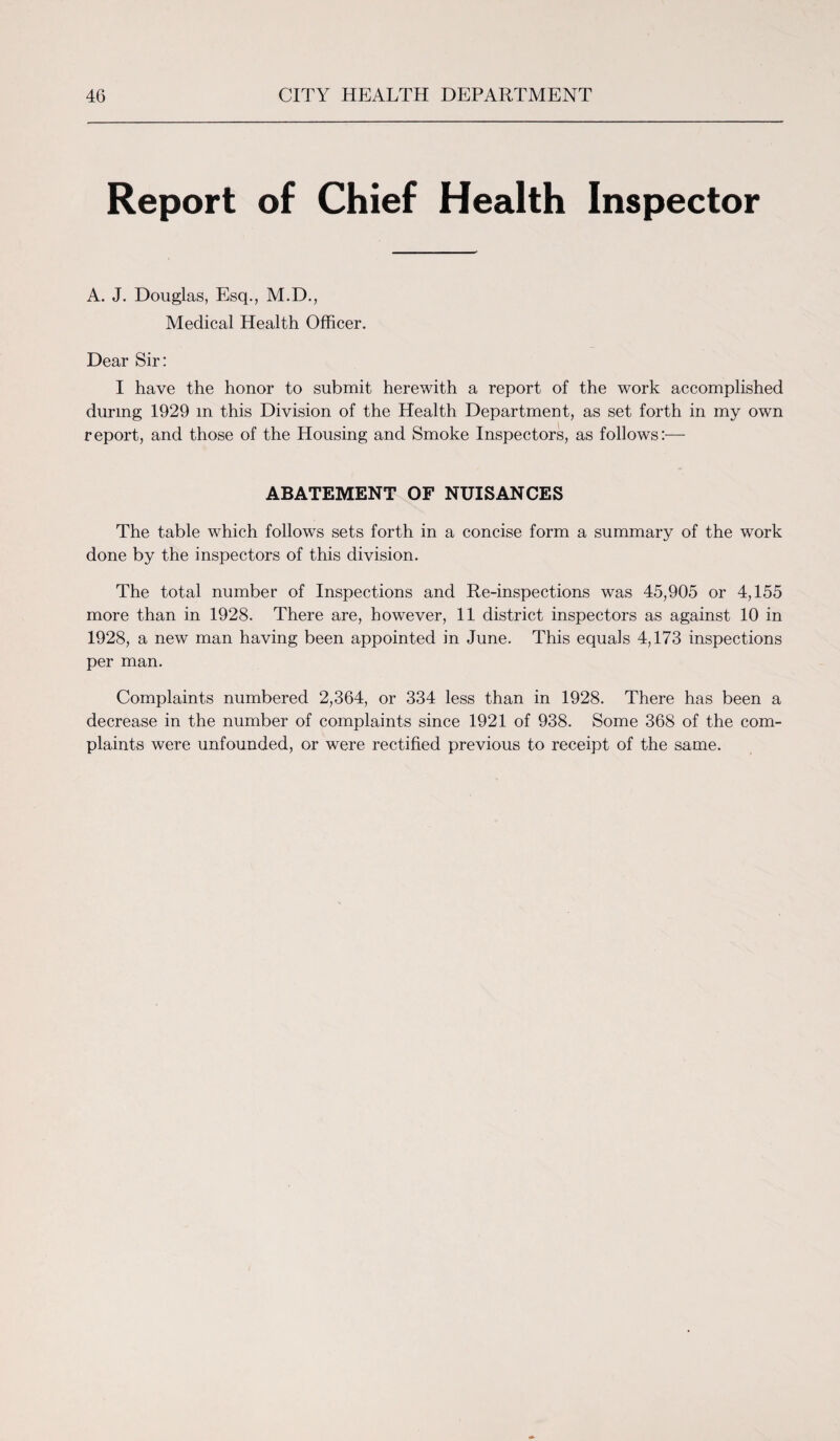 Report of Chief Health Inspector A. J. Douglas, Esq., M.D., Medical Health Officer. Dear Sir: I have the honor to submit herewith a report of the work accomplished during 1929 m this Division of the Health Department, as set forth in my own report, and those of the Housing and Smoke Inspectors, as follows:— ABATEMENT OF NUISANCES The table which follows sets forth in a concise form a summary of the work done by the inspectors of this division. The total number of Inspections and Re-inspections was 45,905 or 4,155 more than in 1928. There are, however, 11 district inspectors as against 10 in 1928, a new man having been appointed in June. This equals 4,173 inspections per man. Complaints numbered 2,364, or 334 less than in 1928. There has been a decrease in the number of complaints since 1921 of 938. Some 368 of the com¬ plaints were unfounded, or were rectified previous to receipt of the same.