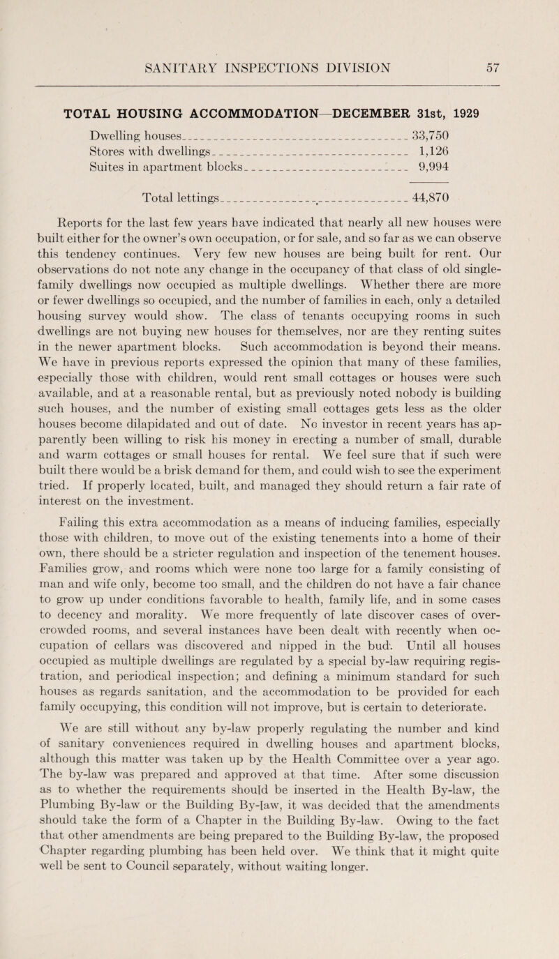 TOTAL HOUSING ACCOMMODATION—DECEMBER 31st, 1929 Dwelling houses_ 33,750 Stores with dwellings_ 1,126 Suites in apartment blocks_I_ 9,994 Total lettings_t_ 44,870 Reports for the last few years have indicated that nearly all new houses were built either for the owner’s own occupation, or for sale, and so far as we can observe this tendency continues. Very few new houses are being built for rent. Our observations do not note any change in the occupancy of that class of old single¬ family dwellings now occupied as multiple dwellings. Whether there are more or fewer dwellings so occupied, and the number of families in each, only a detailed housing survey would show. The class of tenants occupying rooms in such dwellings are not buying new houses for themselves, nor are they renting suites in the newer apartment blocks. Such accommodation is beyond their means. We have in previous reports expressed the opinion that many of these families, especially those with children, would rent small cottages or houses were such available, and at a reasonable rental, but as previously noted nobody is building such houses, and the number of existing small cottages gets less as the older houses become dilapidated and out of date. No investor in recent years has ap¬ parently been willing to risk his money in erecting a number of small, durable and warm cottages or small houses for rental. We feel sure that if such were built there would be a brisk demand for them, and could wish to see the experiment tried. If properly located, built, and managed they should return a fair rate of interest on the investment. Failing this extra accommodation as a means of inducing families, especially those with children, to move out of the existing tenements into a home of their own, there should be a stricter regulation and inspection of the tenement houses. Families grow, and rooms which were none too large for a family consisting of man and wife only, become too small, and the children do not have a fair chance to grow up under conditions favorable to health, family life, and in some cases to decency and morality. We more frequently of late discover cases of over¬ crowded rooms, and several instances have been dealt with recently when oc¬ cupation of cellars was discovered and nipped in the bud. Until all houses occupied as multiple dwellings are regulated by a special by-law requiring regis¬ tration, and periodical inspection; and defining a minimum standard for such houses as regards sanitation, and the accommodation to be provided for each family occupying, this condition will not improve, but is certain to deteriorate. We are still without any by-law properly regulating the number and kind of sanitary conveniences required in dwelling houses and apartment blocks, although this matter was taken up by the Health Committee over a year ago. The by-law was prepared and approved at that time. After some discussion as to whether the requirements should be inserted in the Health By-law, the Plumbing By-law or the Building By-law, it was decided that the amendments should take the form of a Chapter in the Building By-law. Owing to the fact that other amendments are being prepared to the Building By-law, the proposed Chapter regarding plumbing has been held over. We think that it might quite well be sent to Council separately, without waiting longer.