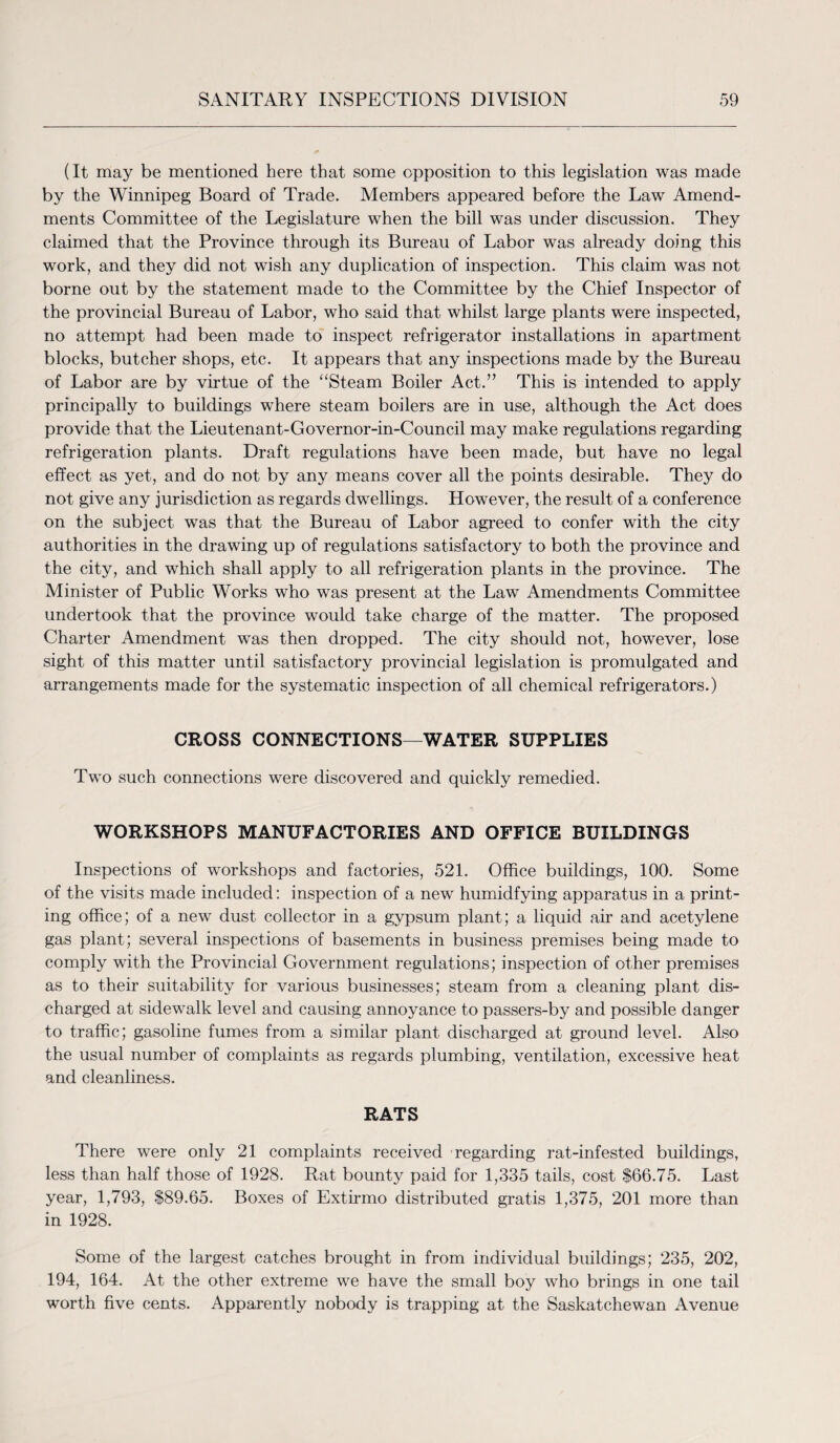 (It may be mentioned here that some opposition to this legislation was made by the Winnipeg Board of Trade. Members appeared before the Law Amend¬ ments Committee of the Legislature when the bill was under discussion. They claimed that the Province through its Bureau of Labor was already doing this work, and they did not wish any duplication of inspection. This claim was not borne out by the statement made to the Committee by the Chief Inspector of the provincial Bureau of Labor, who said that whilst large plants were inspected, no attempt had been made to inspect refrigerator installations in apartment blocks, butcher shops, etc. It appears that any inspections made by the Bureau of Labor are by virtue of the “Steam Boiler Act.” This is intended to apply principally to buildings where steam boilers are in use, although the Act does provide that the Lieutenant-Governor-in-Council may make regulations regarding refrigeration plants. Draft regulations have been made, but have no legal effect as yet, and do not by any means cover all the points desirable. They do not give any jurisdiction as regards dwellings. However, the result of a conference on the subject was that the Bureau of Labor agreed to confer with the city authorities in the drawing up of regulations satisfactory to both the province and the city, and which shall apply to all refrigeration plants in the province. The Minister of Public Works who was present at the Law Amendments Committee undertook that the province would take charge of the matter. The proposed Charter Amendment was then dropped. The city should not, however, lose sight of this matter until satisfactory provincial legislation is promulgated and arrangements made for the systematic inspection of all chemical refrigerators.) CROSS CONNECTIONS—WATER SUPPLIES Two such connections were discovered and quickly remedied. WORKSHOPS MANUFACTORIES AND OFFICE BUILDINGS Inspections of workshops and factories, 521. Office buildings, 100. Some of the visits made included: inspection of a new humidfying apparatus in a print¬ ing office; of a new dust collector in a gypsum plant; a liquid air and acetylene gas plant; several inspections of basements in business premises being made to comply with the Provincial Government regulations; inspection of other premises as to their suitability for various businesses; steam from a cleaning plant dis¬ charged at sidewalk level and causing annoyance to passers-by and possible danger to traffic; gasoline fumes from a similar plant discharged at ground level. Also the usual number of complaints as regards plumbing, ventilation, excessive heat and cleanliness. RATS There were only 21 complaints received regarding rat-infested buildings, less than half those of 1928. Rat bounty paid for 1,335 tails, cost $66.75. Last year, 1,793, $89.65. Boxes of Extirmo distributed gratis 1,375, 201 more than in 1928. Some of the largest catches brought in from individual buildings; 235, 202, 194, 164. At the other extreme we have the small boy who brings in one tail worth five cents. Apparently nobody is trapping at the Saskatchewan Avenue