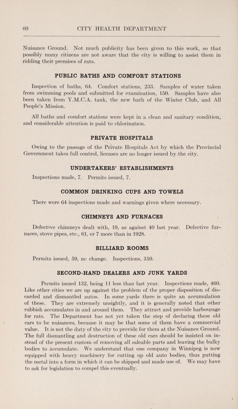 Nuisance Ground. Not much publicity has been given to this work, so that possibly many citizens are not aware that the city is willing to assist them in ridding their premises of rats. PUBLIC BATHS AND COMFORT STATIONS Inspection of baths, 64. Comfort stations, 233. Samples of water taken from swimming pools and submitted for examination, 150. Samples have also been taken from Y.M.C.A. tank, the new bath of the Winter Club, and All People’s Mission. All baths and comfort stations were kept in a clean and sanitary condition, and considerable attention is paid to chlorination. PRIVATE HOSPITALS Owing to the passage of the Private Hospitals Act by which the Provincial Government takes full control, licenses are no longer issued by the city. UNDERTAKERS’ ESTABLISHMENTS Inspections made, 7. Permits issued, 7. COMMON DRINKING CUPS AND TOWELS There were 64 inspections made and warnings given where necessary. CHIMNEYS AND FURNACES Defective chimneys dealt with, 19, as against 40 last year. Defective fur¬ naces, stove pipes, etc., 61, or 7 more than in 1928. BILLIARD ROOMS Permits issued, 59, no change. Inspections, 310. SECOND-HAND DEALERS AND JUNK YARDS Permits issued 132, being 11 less than last year. Inspections made, 460. Like other cities we are up against the problem of the proper disposition of dis¬ carded and dismantled autos. In some yards there is quite an accumulation of these. They are extremely unsightly, and it is generally noted that other rubbish accumulates in and around them. They attract and provide harbourage for rats. The Department has not yet taken the step of declaring these old cars to be nuisances, because it may be that some of them have a commercial value. It is not the duty of the city to provide for them at the Nuisance Ground. The full dismantling and destruction of these old cars should be insisted on in¬ stead of the present custom of removing all saleable parts and leaving the bulky bodies to accumulate. We understand that one company in Winnipeg is now equipped with heavy machinery for cutting up old auto bodies, thus putting the metal into a form in which it can be shipped and made use of. We may have to ask for legislation to compel this eventually.