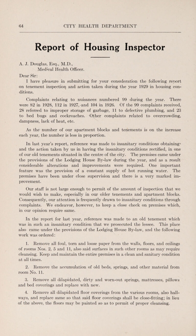 Report of Housing Inspector A. J. Douglas, Esq., M.D., Medical Health Officer. Dear Sir: I have pleasure in submitting for your consideration the following report on tenement inspection and action taken during the year 1929 in housing con¬ ditions. Complaints relating to nuisances numbered 99 during the year. There were 82 in 1928, 112 in 1927,-and 104 in 1926. Of the 99 complaints received, 28 referred to improper storage of garbage, 11 to defective plumbing, and 23 to bed bugs and cockroaches. Other complaints related to overcrowding, dampness, lack of heat, etc. As the number of our apartment blocks and tenements is on the increase each year, the number is less in proportion. In last year’s report, reference was made to insanitary conditions obtaining’ and the action taken by us in having the insanitary conditions rectified, in one of our old tenements situated in the centre of the city. The premises came under the provisions of the Lodging House By-law during the year, and as a result considerable alterations and improvements were required. One important feature was the provision of a constant supply of hot running water. The premises have been under close supervision and there is a very marked im¬ provement. Our staff is not large enough to permit of the amount of inspection that we would wish to make, especially in our older tenements and apartment blocks. Consequently, our attention is frequently drawn to insanitary conditions through complaints. We endeavor, however, to keep a close check on premises which, in our opinion require same. In the report for last year, reference was made to an old tenement which was in such an insanitary condition that we prosecuted the lessee. This place also came under the provisions of the Lodging House By-law, and the following work was ordered: 1. Remove all foul, torn and loose paper from the walls, floors, and ceilings of rooms Nos. 2, 5 and 11, also said surfaces in such other rooms as may require cleansing. Keep and maintain the entire premises in a clean and sanitary condition at all times. 2. Remove the accumulation of old beds, springs, and other material from room No. 11. 3. Remove all dilapidated, dirty and worn-out springs, mattresses, pillows and bed coverings and replace with new. 4. Remove all dilapidated floor coverings from the various rooms, also hall¬ ways, and replace same so that said floor coverings shall be close-fitting; in lieu of the above, the floors may be painted so as to permit of proper cleansing.
