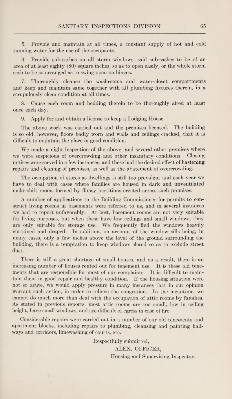 5. Provide and maintain at all times, a constant supply of hot and cold running water for the use of the occupants. 6. Provide sub-sashes on all storm windows, said sub-sashes to be of an area of at least eighty (80) square inches, so as to open easily, or the whole storm sash to be so arranged as to swing open on hinges. 7. Thoroughly cleanse the washrooms and water-closet compartments and keep and maintain same together with all plumbing fixtures therein, in a scrupulously clean condition at all times. 8. Cause each room and bedding therein to be thoroughly aired at least once each day. 9. Apply for and obtain a license to keep a Lodging House. The above work was carried out and the premises licensed. The building is so old, however, floors badly worn and walls and ceilings cracked, that it is difficult to maintain the place in good condition. We made a night inspection of the above, and several other premises where we were suspicious of overcrowding and other insanitary conditions. Closing notices were served in a few instances, and these had the desired effect of hastening repairs and cleaning of premises, as well as the abatement of overcrowding. The occupation of stores as dwellings is still too prevalent and each year we have to deal with cases where families are housed in dark and unventilated make-shift rooms formed by flimsy partitions erected across such premises. A number of applications to the Building Commissioner for permits to con¬ struct living rooms in basements were referred to us, and in several instances we had to report unfavorably. At best, basement rooms are not very suitable for living purposes, but when these have low ceilings and small windows, they are only suitable for storage use. We frequently find the windows heavily curtained and draped. In addition, on account of the window sills being, in many cases, only a few inches above the level of the ground surrounding the building, there is a temptation to keep windows closed so as to exclude street dust. There is still a great shortage of small houses, and as a result, there is an increasing number of houses rented out for tenement use. It is these old tene¬ ments that are responsible for most of our complaints. It is difficult to main¬ tain them in good repair and healthy condition. If the housing situation were not so acute, we would apply pressure in many instances that in our opinion warrant such action, in order to relieve the congestion. In the meantime, we cannot do much more than deal with the occupation of attic rooms by families. As stated in previous reports, most attic rooms are too small, low in ceiling height, have small windows, and are difficult of egress in case of fire. Considerable repairs were carried out in a number of our old tenements and apartment blocks, including repairs to plumbing, cleansing and painting hall¬ ways and corridors, limewashing of courts, etc. Respectfully submitted, ALEX. OFFICER,