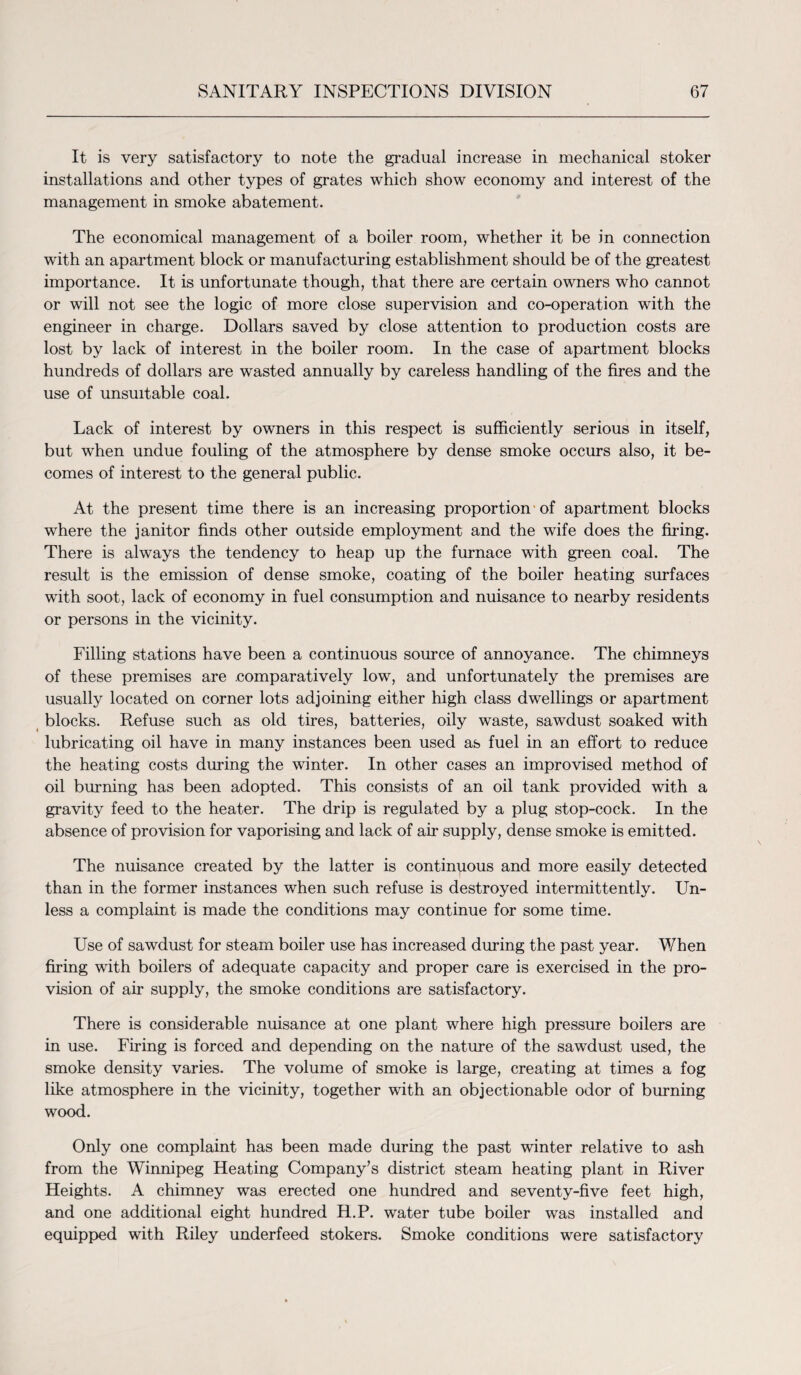 It is very satisfactory to note the gradual increase in mechanical stoker installations and other types of grates which show economy and interest of the management in smoke abatement. The economical management of a boiler room, whether it be in connection with an apartment block or manufacturing establishment should be of the greatest importance. It is unfortunate though, that there are certain owners who cannot or will not see the logic of more close supervision and co-operation with the engineer in charge. Dollars saved by close attention to production costs are lost by lack of interest in the boiler room. In the case of apartment blocks hundreds of dollars are wasted annually by careless handling of the fires and the use of unsuitable coal. Lack of interest by owners in this respect is sufficiently serious in itself, but when undue fouling of the atmosphere by dense smoke occurs also, it be¬ comes of interest to the general public. At the present time there is an increasing proportion of apartment blocks where the janitor finds other outside employment and the wife does the firing. There is always the tendency to heap up the furnace with green coal. The result is the emission of dense smoke, coating of the boiler heating surfaces with soot, lack of economy in fuel consumption and nuisance to nearby residents or persons in the vicinity. Filling stations have been a continuous source of annoyance. The chimneys of these premises are .comparatively low, and unfortunately the premises are usually located on corner lots adjoining either high class dwellings or apartment blocks. Refuse such as old tires, batteries, oily waste, sawdust soaked with lubricating oil have in many instances been used as fuel in an effort to reduce the heating costs during the winter. In other cases an improvised method of oil burning has been adopted. This consists of an oil tank provided with a gravity feed to the heater. The drip is regulated by a plug stop-cock. In the absence of provision for vaporising and lack of air supply, dense smoke is emitted. The nuisance created by the latter is continuous and more easily detected than in the former instances when such refuse is destroyed intermittently. Un¬ less a complaint is made the conditions may continue for some time. Use of sawdust for steam boiler use has increased during the past year. When firing with boilers of adequate capacity and proper care is exercised in the pro¬ vision of air supply, the smoke conditions are satisfactory. There is considerable nuisance at one plant where high pressure boilers are in use. Firing is forced and depending on the nature of the sawdust used, the smoke density varies. The volume of smoke is large, creating at times a fog like atmosphere in the vicinity, together with an objectionable odor of burning wood. Only one complaint has been made during the past winter relative to ash from the Winnipeg Heating Company’s district steam heating plant in River Heights. A chimney was erected one hundred and seventy-five feet high, and one additional eight hundred H.P. water tube boiler was installed and equipped with Riley underfeed stokers. Smoke conditions were satisfactory