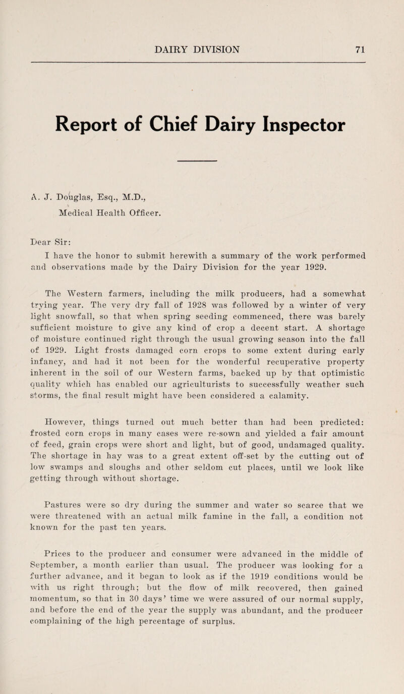 Report of Chief Dairy Inspector A. J. Douglas, Esq., M.D., \ Medical Health Officer. Dear Sir: I have the honor to submit herewith a summary of the work performed and observations made by the Dairy Division for the year 1929. The Western farmers, including the milk producers, had a somewhat trying year. The very dry fall of 1928 was followed by a winter of very light snowfall, so that when spring seeding commenced, there was barely sufficient moisture to give any kind of crop a decent start. A shortage of moisture continued right through the usual growing season into the fall of 1929. Light frosts damaged corn crops to some extent during early infancy, and had it not been for the wonderful recuperative property inherent in the soil of our Western farms, backed up by that optimistic quality which has enabled our agriculturists to successfully weather such storms, the final result might have been considered a calamity. However, things turned out much better than had been predicted: frosted corn crops in many cases were re-sown and yielded a fair amount of feed, grain crops were short and light, but of good, undamaged quality. The shortage in hay was to a great extent off-set by the cutting out of low swamps and sloughs and other seldom cut places, until we look like getting through without shortage. Pastures were so dry during the summer and water so scarce that we were threatened with an actual milk famine in the fall, a condition not known for the past ten years. Prices to the producer and consumer were advanced in the middle of September, a month earlier than usual. The producer was looking for a further advance, and it began to look as if the 1919 conditions would be with us right through; but the flow of milk recovered, then gained momentum, so that in 30 days’ time we were assured of our normal supply, and before the end of the year the supply was abundant, and the producer complaining of the high percentage of surplus.