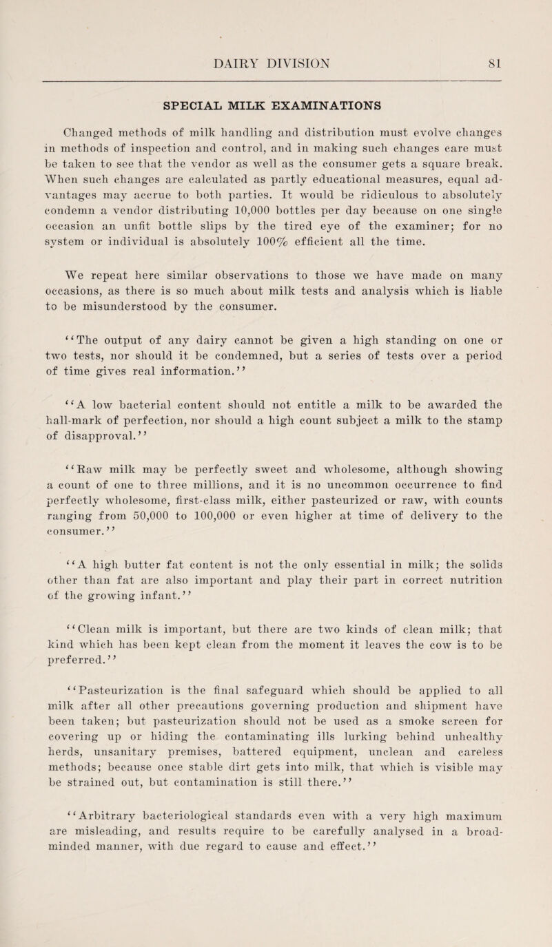 SPECIAL MILK EXAMINATIONS Changed methods of milk handling and distribution must evolve changes in methods of inspection and control, and in making such changes care must be taken to see that the vendor as well as the consumer gets a square break. When such changes are calculated as partly educational measures, equal ad¬ vantages may accrue to both parties. It would be ridiculous to absolutely condemn a vendor distributing 10,000 bottles per day because on one single occasion an unfit bottle slips by the tired eye of the examiner; for no system or individual is absolutely 100% efficient all the time. We repeat here similar observations to those we have made on many occasions, as there is so much about milk tests and analysis which is liable to be misunderstood by the consumer. ‘(The output of any dairy cannot be given a high standing on one or two tests, nor should it be condemned, but a series of tests over a period of time gives real information. ’ ’ “A low bacterial content should not entitle a milk to be awarded the hall-mark of perfection, nor should a high count subject a milk to the stamp of disapproval.” “Raw milk may be perfectly sweet and wholesome, although showing a count of one to three millions, and it is no uncommon occurrence to find perfectly wholesome, first-class milk, either pasteurized or raw, with counts ranging from 50,000 to 100,000 or even higher at time of delivery to the consumer. ’ ’ “A high butter fat content is not the only essential in milk; the solids other than fat are also important and play their part in correct nutrition of the growing infant.” “Clean milk is important, but there are two kinds of clean milk; that kind which has been kept clean from the moment it leaves the cow is to be preferred. ’1 “Pasteurization is the final safeguard which should be applied to all milk after all other precautions governing production and shipment have been taken; but pasteurization should not be used as a smoke screen for covering up or hiding the contaminating ills lurking behind unhealthy herds, unsanitary premises, battered equipment, unclean and careless methods; because once stable dirt gets into milk, that which is visible may be strained out, but contamination is still there.” “Arbitrary bacteriological standards even with a very high maximum are misleading, and results require to be carefully analysed in a broad¬ minded manner, with due regard to cause and effect.”
