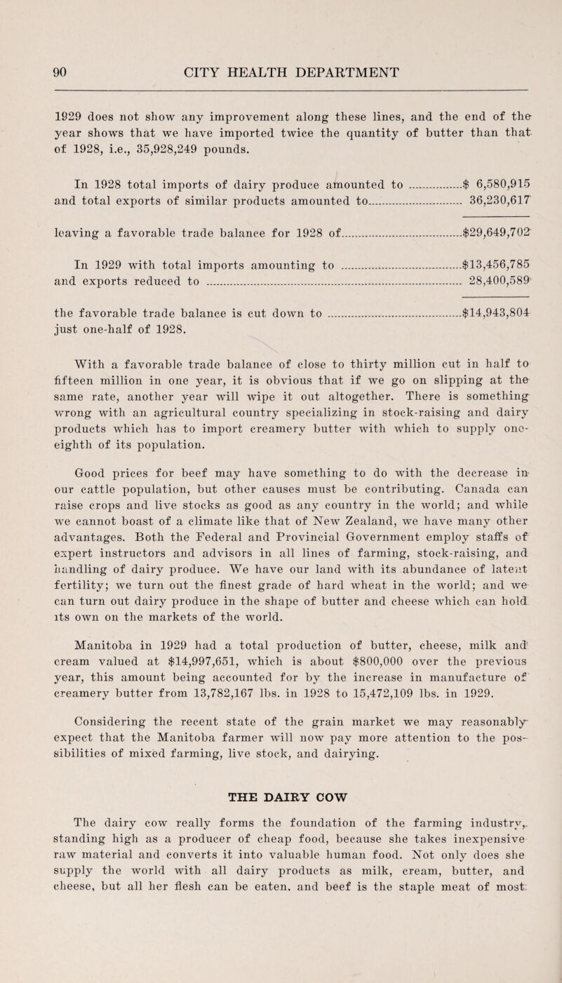 1929 does not show any improvement along these lines, and the end of the- year shows that we have imported twice the quantity of butter than that of 1928, i.e., 35,928,249 pounds. In 1928 total imports of dairy produce amounted to .$ 6,580,915 and total exports of similar products amounted to. 36,230,617 leaving a favorable trade balance for 1928 of.$29,649,702 In 1929 with total imports amounting to .$13,456,785 and exports reduced to . 28,400,589 the favorable trade balance is cut down to .$14,943,804 just one-half of 1928. With a favorable trade balance of close to thirty million cut in half to fifteen million in one year, it is obvious that if we go on slipping at the same rate, another year will wipe it out altogether. There is something wrong with an agricultural country specializing in stock-raising and dairy products which has to import creamery butter with which to supply one- eighth of its population. Good prices for beef may have something to do with the decrease in our cattle population, but other causes must be contributing. Canada can raise crops and live stocks as good as any country in the world; and while we cannot boast of a climate like that of New Zealand, we have many other advantages. Both the Federal and Provincial Government employ staffs of expert instructors and advisors in all lines of farming, stock-raising, and handling of dairy produce. We have our land with its abundance of latent fertility; we turn out the finest grade of hard wheat in the world; and we can turn out dairy produce in the shape of butter and cheese which can hold its own on the markets of the world. Manitoba in 1929 had a total production of butter, cheese, milk and' cream valued at $14,997,651, wdiieh is about $800,000 over the previous year, this amount being accounted for by the increase in manufacture of creamery butter from 13,782,167 lbs. in 1928 to 15,472,109 lbs. in 1929. Considering the recent state of the grain market we may reasonably expect that the Manitoba farmer will now pay more attention to the pos¬ sibilities of mixed farming, live stock, and dairying. THE DAIRY COW The dairy cow really forms the foundation of the farming industry,, standing high as a producer of cheap food, because she takes inexpensive raw material and converts it into valuable human food. Not only does she supply the world with all dairy products as milk, cream, butter, and cheese, but all her flesh can be eaten, and beef is the staple meat of most: