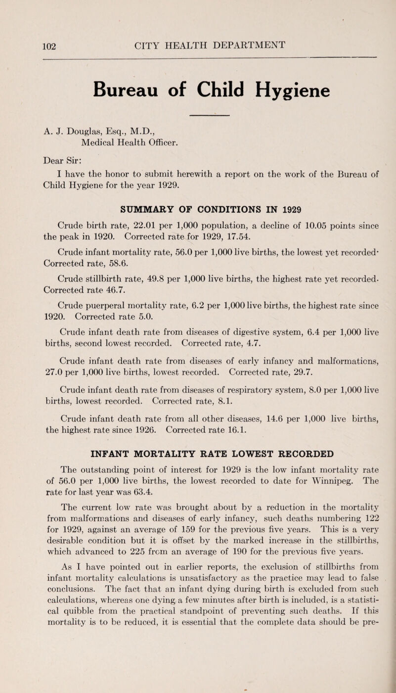 Bureau of Child Hygiene A. J. Douglas, Esq., M.D., Medical Health Officer. Dear Sir: I have the honor to submit herewith a report on the work of the Bureau of Child Hygiene for the year 1929. SUMMARY OF CONDITIONS IN 1929 Crude birth rate, 22.01 per 1,000 population, a decline of 10.05 points since the peak in 1920. Corrected rate for 1929, 17.54. Crude infant mortality rate, 56.0 per 1,000 live births, the lowest yet recorded- Corrected rate, 58.6. Crude stillbirth rate, 49.8 per 1,000 live births, the highest rate yet recorded- Corrected rate 46.7. Crude puerperal mortality rate, 6.2 per 1,000 live births, the highest rate since 1920. Corrected rate 5.0. Crude infant death rate from diseases of digestive system, 6.4 per 1,000 live births, second lowest recorded. Corrected rate, 4.7. Crude infant death rate from diseases of early infancy and malformations, 27.0 per 1,000 live births, lowest recorded. Corrected rate, 29.7. Crude infant death rate from diseases of respiratory system, 8.0 per 1,000 live births, lowest recorded. Corrected rate, 8.1. Crude infant death rate from all other diseases, 14.6 per 1,000 live births, the highest rate since 1926. Corrected rate 16.1. INFANT MORTALITY RATE LOWEST RECORDED The outstanding point of interest for 1929 is the low infant mortality rate of 56.0 per 1,000 live births, the lowest recorded to date for Winnipeg. The rate for last year was 63.4. The current low rate was brought about by a reduction in the mortality from malformations and diseases of early infancy, such deaths numbering 122 for 1929, against an average of 159 for the previous five years. This is a very desirable condition but it is offset by the marked increase in the stillbirths, which advanced to 225 from an average of 190 for the previous five years. As I have pointed out in earlier reports, the exclusion of stillbirths from infant mortality calculations is unsatisfactory as the practice may lead to false conclusions. The fact that an infant dying during birth is excluded from such calculations, whereas one dying a few minutes after birth is included, is a statisti¬ cal quibble from the practical standpoint of preventing such deaths. If this mortality is to be reduced, it is essential that the complete data should be pre-