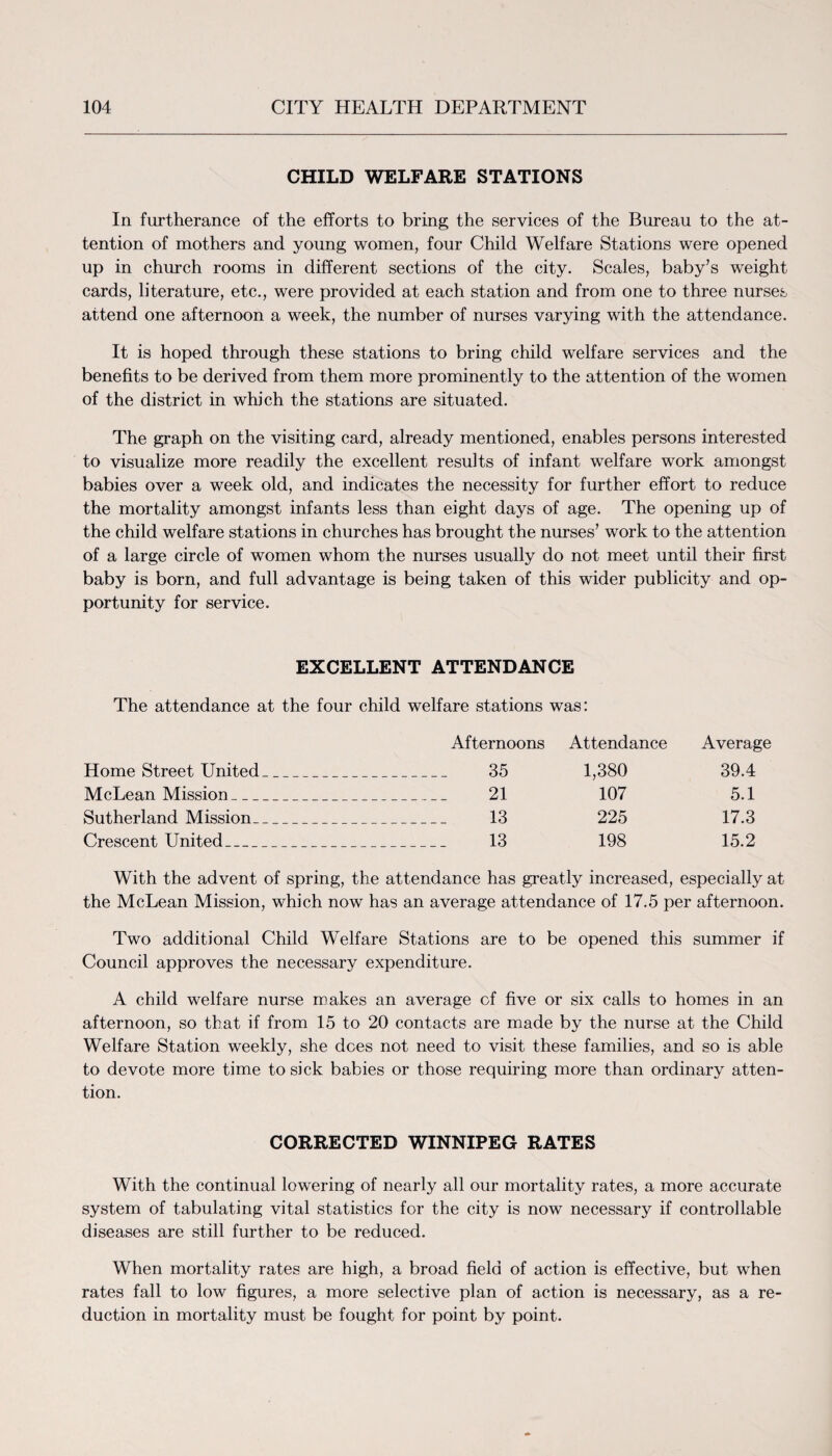 CHILD WELFARE STATIONS In furtherance of the efforts to bring the services of the Bureau to the at¬ tention of mothers and young women, four Child Welfare Stations were opened up in church rooms in different sections of the city. Scales, baby’s weight cards, literature, etc., were provided at each station and from one to three nurses attend one afternoon a week, the number of nurses varying with the attendance. It is hoped through these stations to bring child welfare services and the benefits to be derived from them more prominently to the attention of the women of the district in which the stations are situated. The graph on the visiting card, already mentioned, enables persons interested to visualize more readily the excellent results of infant welfare work amongst babies over a week old, and indicates the necessity for further effort to reduce the mortality amongst infants less than eight days of age. The opening up of the child welfare stations in churches has brought the nurses’ work to the attention of a large circle of women whom the nurses usually do not meet until their first baby is born, and full advantage is being taken of this wider publicity and op¬ portunity for service. EXCELLENT ATTENDANCE The attendance at the four child welfare stations was: Afternoons Attendance Average Home Street United_ 35 1,380 39.4 McLean Mission_ 21 107 5.1 Sutherland Mission_ 13 225 17.3 Crescent United_ 13 198 15.2 With the advent of spring, the attendance has greatly increased, especially at the McLean Mission, which now has an average attendance of 17.5 per afternoon. Two additional Child Welfare Stations are to be opened this summer if Council approves the necessary expenditure. A child welfare nurse makes an average cf five or six calls to homes in an afternoon, so that if from 15 to 20 contacts are made by the nurse at the Child Welfare Station weekly, she does not need to visit these families, and so is able to devote more time to sick babies or those requiring more than ordinary atten¬ tion. CORRECTED WINNIPEG RATES With the continual lowering of nearly all our mortality rates, a more accurate system of tabulating vital statistics for the city is now necessary if controllable diseases are still further to be reduced. When mortality rates are high, a broad field of action is effective, but when rates fall to low figures, a more selective plan of action is necessary, as a re¬ duction in mortality must be fought for point by point.