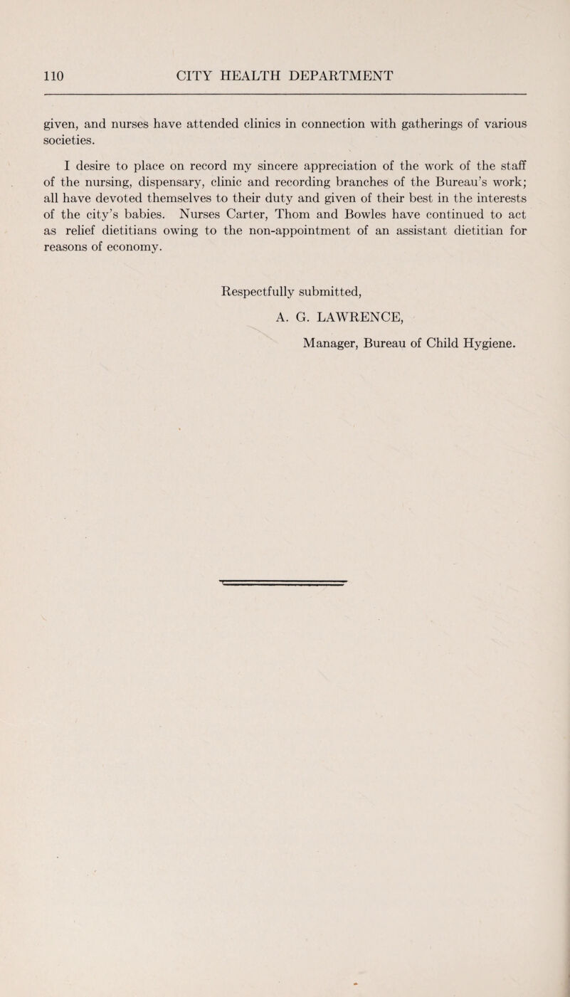 given, and nurses have attended clinics in connection with gatherings of various societies. I desire to place on record my sincere appreciation of the work of the staff of the nursing, dispensary, clinic and recording branches of the Bureau’s work; all have devoted themselves to their duty and given of their best in the interests of the city’s babies. Nurses Carter, Thom and Bowles have continued to act as relief dietitians owing to the non-appointment of an assistant dietitian for reasons of economy. Respectfully submitted, A. G. LAWRENCE, Manager, Bureau of Child Hygiene.