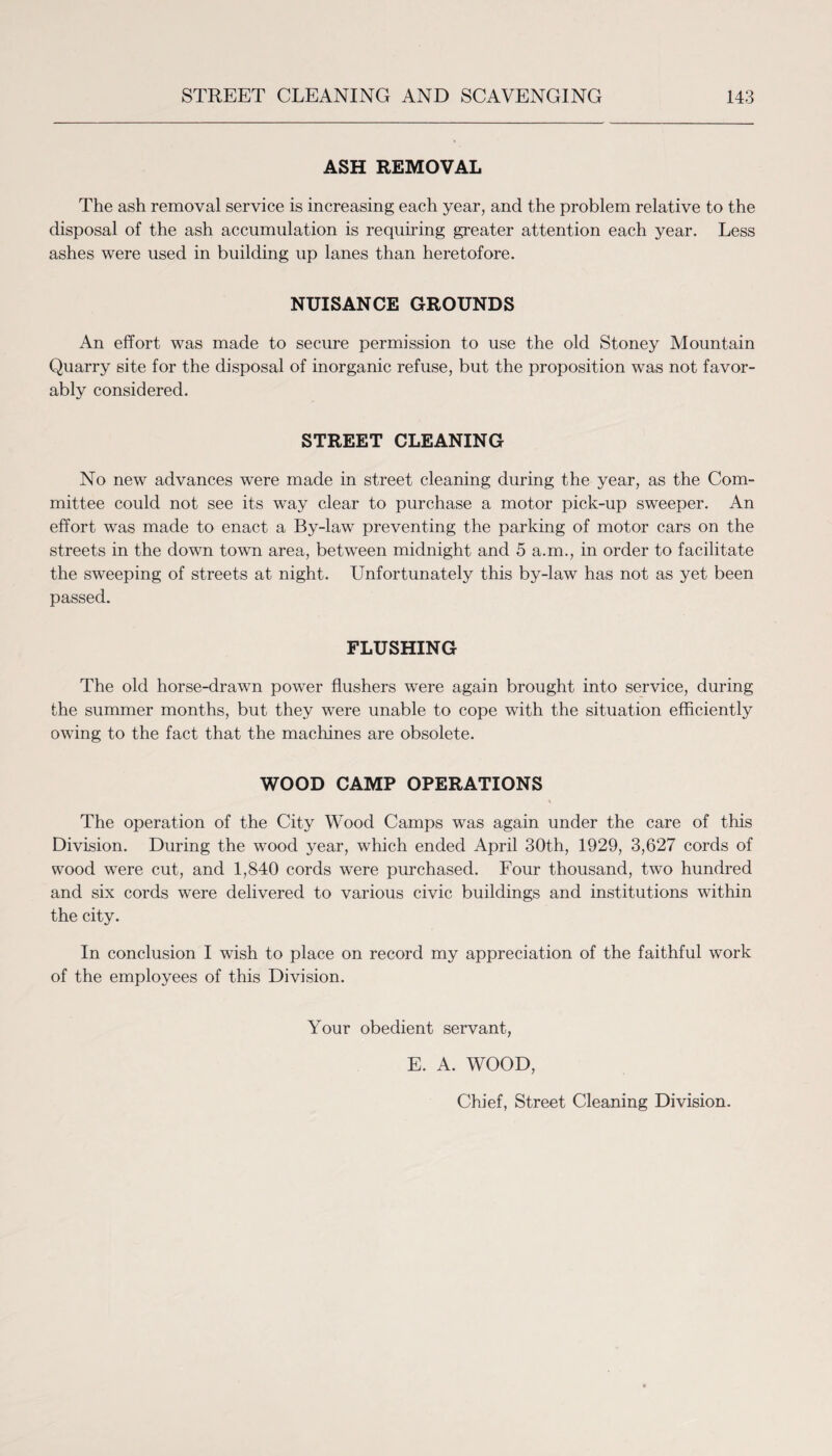 ASH REMOVAL The ash removal service is increasing each year, and the problem relative to the disposal of the ash accumulation is requiring greater attention each year. Less ashes were used in building up lanes than heretofore. NUISANCE GROUNDS An effort was made to secure permission to use the old Stoney Mountain Quarry site for the disposal of inorganic refuse, but the proposition was not favor¬ ably considered. STREET CLEANING No new advances were made in street cleaning during the year, as the Com¬ mittee could not see its way clear to purchase a motor pick-up sweeper. An effort was made to enact a By-law preventing the parking of motor cars on the streets in the down town area, between midnight and 5 a.m., in order to facilitate the sweeping of streets at night. Unfortunately this by-law has not as yet been passed. FLUSHING The old horse-drawn power flushers were again brought into service, during the summer months, but they were unable to cope with the situation efficiently owing to the fact that the machines are obsolete. WOOD CAMP OPERATIONS The operation of the City Wood Camps was again under the care of this Division. During the wood year, which ended April 30th, 1929, 3,627 cords of wood were cut, and 1,840 cords were purchased. Four thousand, two hundred and six cords were delivered to various civic buildings and institutions within the city. In conclusion I wish to place on record my appreciation of the faithful work of the employees of this Division. Your obedient servant, E. A. WOOD, Chief, Street Cleaning Division.