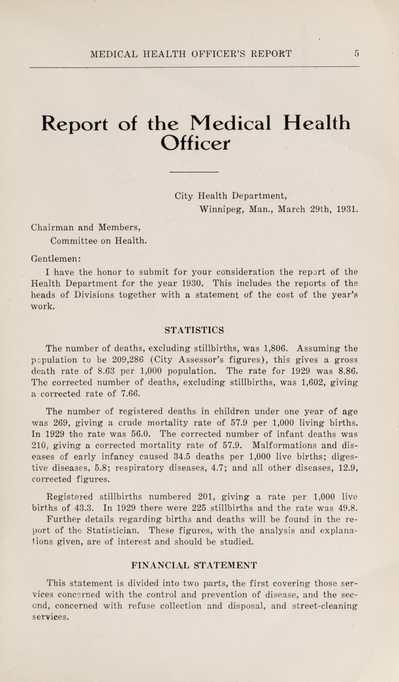 Report of the Medical Health Officer City Health Department, Winnipeg, Man., March 29th, 1931. Chairman and Members, Committee on Health. Gentlemen: I have the honor to submit for your consideration the report of the Health Department for the year 1930. This includes the reports of the heads of Divisions together with a statement of the cost of the year’s work. STATISTICS The number of deaths, excluding stillbirths, was 1,806. Assuming the population to be 209,286 (City Assessor’s figures), this gives a gross death rate of 8.63 per 1,000 population. The rate for 1929 was 8.86. The corrected number of deaths, excluding stillbirths, was 1,602, giving a corrected rate of 7.66. The number of registered deaths in children under one year of age was 269, giving a crude mortality rate of 57.9 per 1,000 living births. In 1929 the rate was 56.0. The corrected number of infant deaths was 210, giving a corrected mortality rate of 57.9. Malformations and dis¬ eases of early infancy caused 34.5 deaths per 1,000 live births; diges¬ tive diseases, 5.8; respiratory diseases, 4.7; and all other diseases, 12.9, corrected figures. Registered stillbirths numbered 201, giving a rate per 1,000 live births of 43.3. In 1929 there were 225 stillbirths and the rate was 49.8. Further details regarding births and deaths will be found in the re¬ port of the Statistician. These figures, with the analysis and explana¬ tions given, are of interest and should be studied. FINANCIAL STATEMENT This statement is divided into two parts, the first covering those ser¬ vices concerned with the control and prevention of disease, and the sec¬ ond, concerned with refuse collection and disposal, and street-cleaning services.