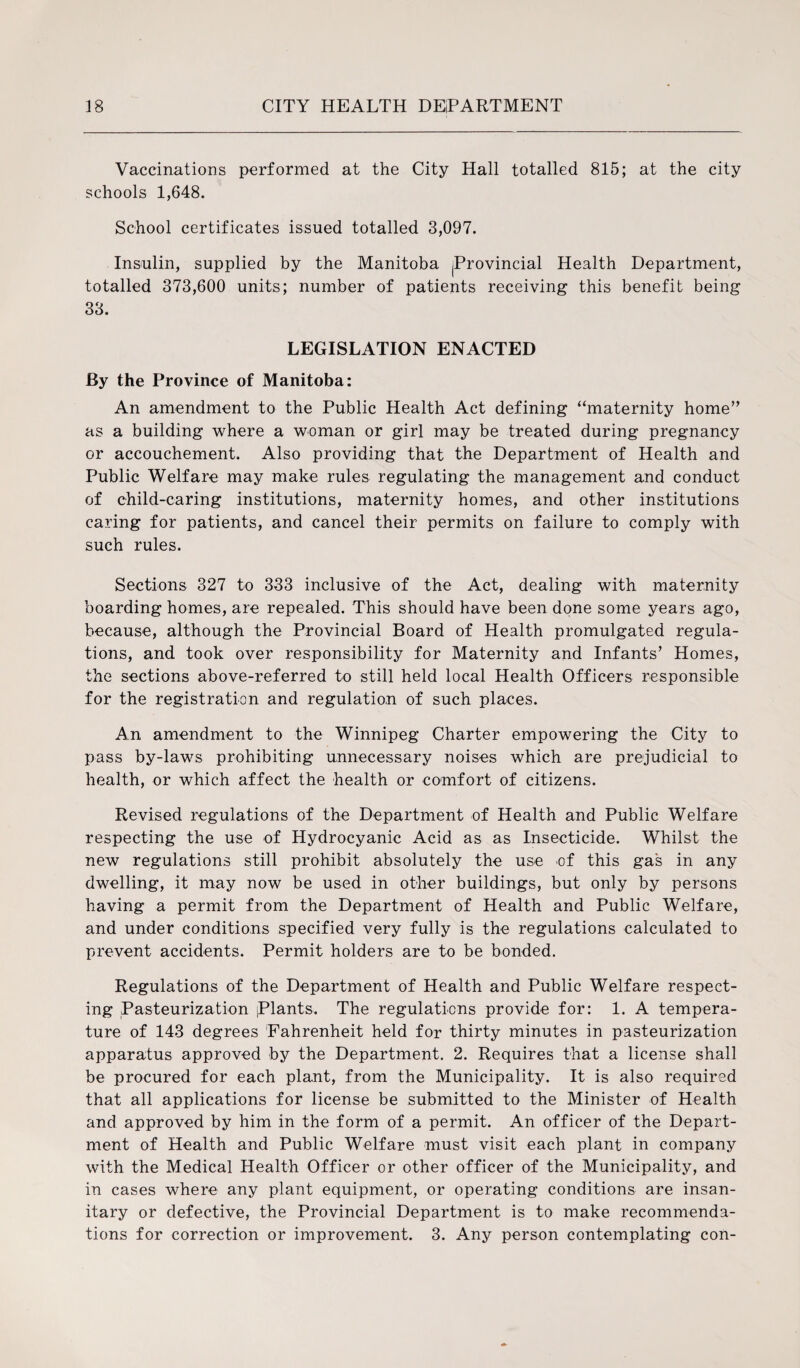 Vaccinations performed at the City Hall totalled 815; at the city schools 1,648. School certificates issued totalled 3,097. Insulin, supplied by the Manitoba |Provincial Health Department, totalled 373,600 units; number of patients receiving this benefit being 33. LEGISLATION ENACTED By the Province of Manitoba: An amendment to the Public Health Act defining “maternity home” as a building where a woman or girl may be treated during pregnancy or accouchement. Also providing that the Department of Health and Public Welfare may make rules regulating the management and conduct of child-caring institutions, maternity homes, and other institutions caring for patients, and cancel their permits on failure to comply with such rules. Sections 327 to 333 inclusive of the Act, dealing with maternity boarding homes, are repealed. This should have been done some years ago, because, although the Provincial Board of Health promulgated regula¬ tions, and took over responsibility for Maternity and Infants’ Homes, the sections above-referred to still held local Health Officers responsible for the registration and regulation of such places. An amendment to the Winnipeg Charter empowering the City to pass by-laws prohibiting unnecessary noises which are prejudicial to health, or which affect the health or comfort of citizens. Revised regulations of the Department of Health and Public Welfare respecting the use of Hydrocyanic Acid as as Insecticide. Whilst the new regulations still prohibit absolutely the use of this gas in any dwelling, it may now be used in other buildings, but only by persons having a permit from the Department of Health and Public Welfare, and under conditions specified very fully is the regulations calculated to prevent accidents. Permit holders are to be bonded. Regulations of the Department of Health and Public Welfare respect¬ ing Pasteurization |Plants. The regulations provide for: 1. A tempera¬ ture of 143 degrees Fahrenheit held for thirty minutes in pasteurization apparatus approved by the Department. 2. Requires that a license shall be procured for each plant, from the Municipality. It is also required that all applications for license be submitted to the Minister of Health and approved by him in the form of a permit. An officer of the Depart¬ ment of Health and Public Welfare must visit each plant in company with the Medical Health Officer or other officer of the Municipality, and in cases where any plant equipment, or operating conditions are insan¬ itary or defective, the Provincial Department is to make recommenda¬ tions for correction or improvement. 3. Any person contemplating con-