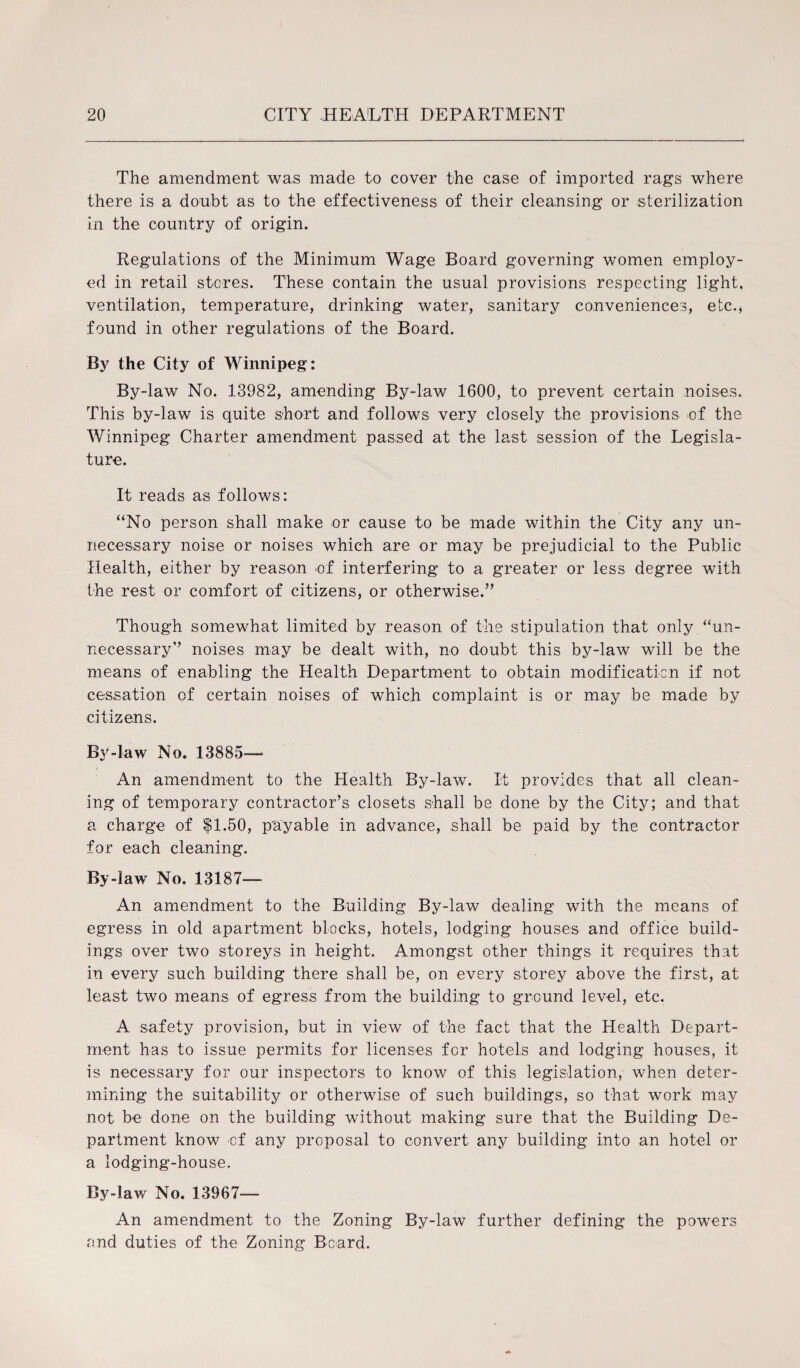 The amendment was made to cover the case of imported rags where there is a doubt as to the effectiveness of their cleansing or sterilization in the country of origin. Regulations of the Minimum Wage Board governing women employ¬ ed in retail stores. These contain the usual provisions respecting light, ventilation, temperature, drinking water, sanitary conveniences, etc., found in other regulations of the Board. By the City of Winnipeg: By-law No. 13982, amending By-law 1600, to prevent certain noises. This by-law is quite short and follows very closely the provisions of the 'Winnipeg Charter amendment passed at the last session of the Legisla¬ ture. It reads as follows: “No person shall make or cause to be made within the City any un¬ necessary noise or noises which are or may be prejudicial to the Public Health, either by reason of interfering to a greater or less degree with the rest or comfort of citizens, or otherwise.” Though somewhat limited by reason of the stipulation that only “un¬ necessary” noises may be dealt with, no doubt this by-law will be the means of enabling the Health Department to obtain modification if not cessation of certain noises of which complaint is or may be made by citizens. By-law No. 13885— An amendment to the Health By-law. It provides that all clean¬ ing of temporary contractor’s closets shall be done by the City; and that a charge of $1.50, payable in advance, shall be paid by the contractor for each cleaning. By-law No. 13187— An amendment to the Building By-law dealing with the means of egress in old apartment blocks, hotels, lodging houses and office build¬ ings over two storeys in height. Amongst other things it requires that in every such building there shall be, on every storey above the first, at least two means of egress from the building to ground level, etc. A safety provision, but in view of the fact that the Health Depart¬ ment has to issue permits for licenses for hotels and lodging houses, it is necessary for our inspectors to know of this legislation, when deter¬ mining the suitability or otherwise of such buildings, so that work may not be done on the building without making sure that the Building De¬ partment know -of any proposal to convert any building into an hotel or a lodging-house. By-lav/ No. 13967— An amendment to the Zoning By-law further defining the powers and duties of the Zoning Beard.