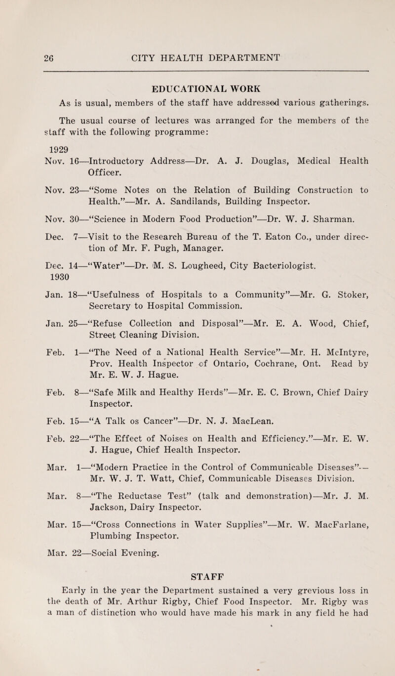 EDUCATIONAL WORK As is usual, members of the staff have addressed various gatherings. The usual course of lectures was arranged for the members of the staff with the following programme: 1929 Nov. 16—Introductory Address—Dr. A. J. Douglas, Medical Health Officer. Nov. 23—“Some Notes on the Relation of Building Construction to Health.”—Mr. A. Sandilands, Building Inspector. Nov. 30—“Science in Modern Food Production”—Dr. W. J. Sharman. Dec. 7—Visit to the Research Bureau of the T. Eaton Co., under direc¬ tion of Mr. F. Pugh, Manager. Dec. 14—“Water”—Dr. M. S. Lougheed, City Bacteriologist. 1930 Jan. 18—“Usefulness of Hospitals to a Community”—Mr. G. Stoker, Secretary to Hospital Commission. Jan. 25—“Refuse Collection and Disposal”—Mr. E. A. Wood, Chief, Street Cleaning Division. Feb. 1—“The Need of a National Health Service”—Mr. H. McIntyre, Prov. Health Inspector of Ontario, Cochrane, Ont. Read by Mr. E. W. J. Hague. Feb. 8—“Safe Milk and Healthy Herds”—Mr. E. C. Brown, Chief Dairy Inspector. Feb. 15—“A Talk os Cancer”—Dr. N. J. MacLean. Feb. 22—“The Effect of Noises on Health and Efficiency.”—Mr. E. W. J. Hague, Chief Health Inspector. Mar. 1—“Modern Practice in the Control of Communicable Diseases”— Mr. W. J. T. Watt, Chief, Communicable Diseases Division. Mar. 8—“The Reductase Test” (talk and demonstration)—Mr. J. M. Jackson, Dairy Inspector. Mar. 15—“Cross Connections in Water Supplies”—Mr. W. MacFarlane, Plumbing Inspector. Mar. 22—Social Evening. STAFF Early in the year the Department sustained a very grevious loss in the death of Mr. Arthur Rigby, Chief Food Inspector. Mr. Rigby was a man of distinction who would have made his mark in any field he had