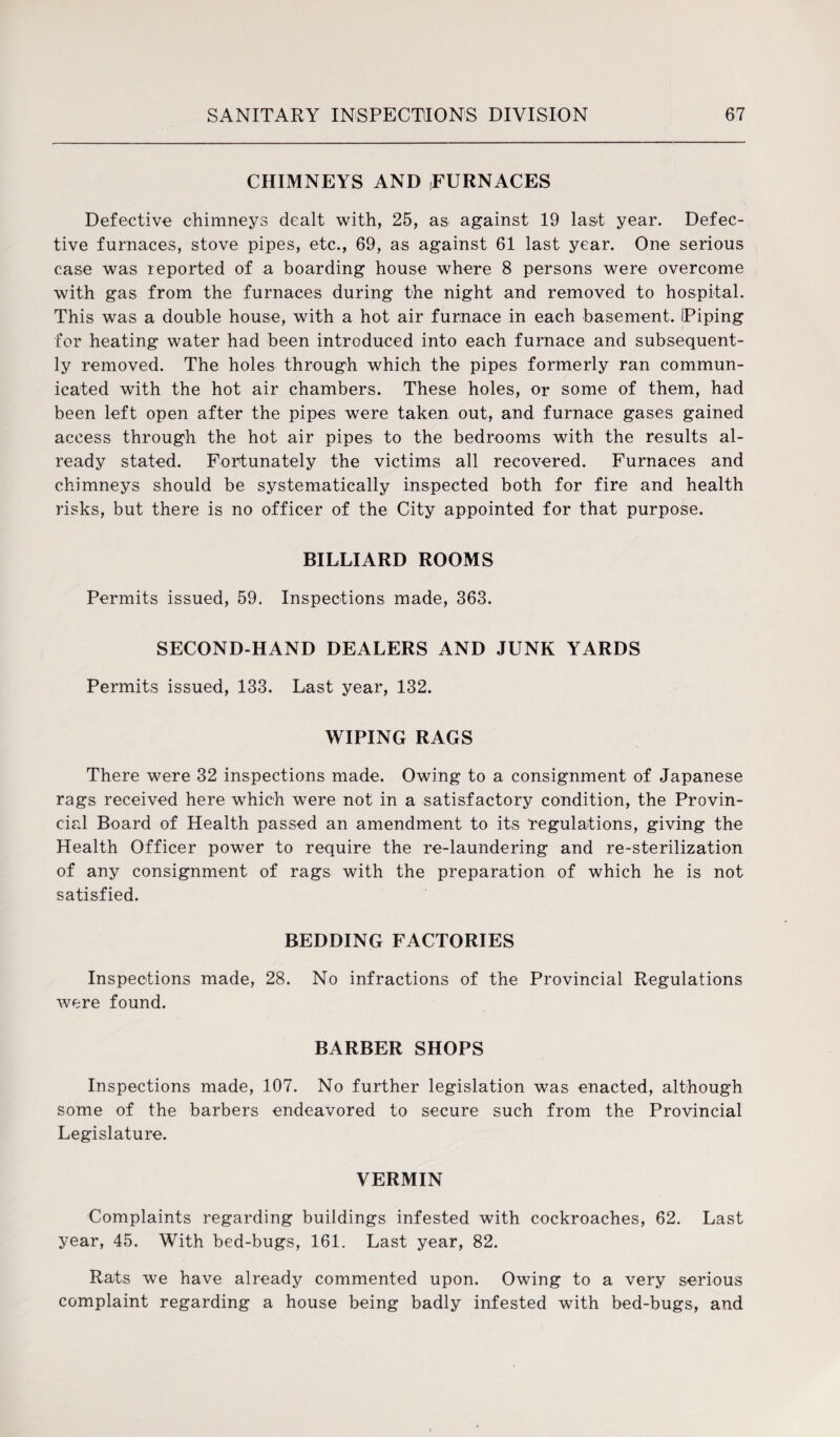 CHIMNEYS AND FURNACES Defective chimneys dealt with, 25, as against 19 last year. Defec¬ tive furnaces, stove pipes, etc., 69, as against 61 last year. One serious case was reported of a boarding house where 8 persons were overcome with gas from the furnaces during the night and removed to hospital. This was a double house, with a hot air furnace in each basement. Piping for heating water had been introduced into each furnace and subsequent¬ ly removed. The holes through which the pipes formerly ran commun¬ icated with the hot air chambers. These holes, or some of them, had been left open after the pipes were taken out, and furnace gases gained access through the hot air pipes to the bedrooms with the results al¬ ready stated. Fortunately the victims all recovered. Furnaces and chimneys should be systematically inspected both for fire and health risks, but there is no officer of the City appointed for that purpose. BILLIARD ROOMS Permits issued, 59. Inspections made, 363. SECOND-HAND DEALERS AND JUNK YARDS Permits issued, 133. Last year, 132. WIPING RAGS There were 32 inspections made. Owing to a consignment of Japanese rags received here which were not in a satisfactory condition, the Provin¬ cial Board of Health passed an amendment to its regulations, giving the Health Officer power to require the re-laundering and re-sterilization of any consignment of rags with the preparation of which he is not satisfied. BEDDING FACTORIES Inspections made, 28. No infractions of the Provincial Regulations were found. BARBER SHOPS Inspections made, 107. No further legislation was enacted, although some of the barbers endeavored to secure such from the Provincial Legislature. VERMIN Complaints regarding buildings infested with cockroaches, 62. Last year, 45. With bed-bugs, 161. Last year, 82. Rats we have already commented upon. Owing to a very serious complaint regarding a house being badly infested with bed-bugs, and