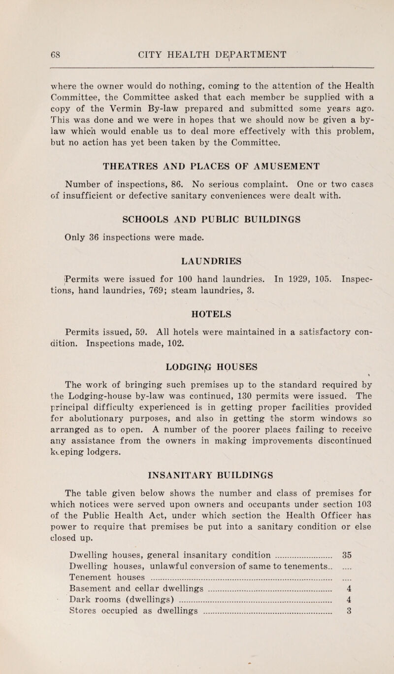 where the owner would do nothing, coming to the attention of the Health Committee, the Committee asked that each member be supplied with a copy of the Vermin By-law prepared and submitted some years ago. This was done and we were in hopes that we should now be given a by¬ law which would enable us to deal more effectively with this problem, but no action has yet been taken by the Committee. THEATRES AND PLACES OF AMUSEMENT Number of inspections, 86. No serious complaint. One or two cases of insufficient or defective sanitary conveniences were dealt with. SCHOOLS AND PUBLIC BUILDINGS Only 36 inspections were made. LAUNDRIES Permits were issued for 100 hand laundries. In 1929, 105. Inspec¬ tions, hand laundries, 769; steam laundries, 3. HOTELS Permits issued, 59. All hotels were maintained in a satisfactory con¬ dition. Inspections made, 102. LODGINjG HOUSES * The work of bringing such premises up to the standard required by the Lodging-house by-law was continued, 130 permits were issued. The principal difficulty experienced is in getting proper facilities provided for abolutionary purposes, and also in getting the storm windows so arranged as to open. A number of the poorer places failing to receive any assistance from the owners in making improvements discontinued keeping lodgers. INSANITARY BUILDINGS The table given below shows the number and class of premises for which notices were served upon owners and occupants under section 103 of the Public Health Act, under which section the Health Officer has power to require that premises be put into a sanitary condition or else closed up. Dwelling houses, general insanitary condition . 35 Dwelling houses, unlawful conversion of same to tenements. Tenement houses . Basement and cellar dwellings . 4 Dark rooms (dwellings) . 4 Stores occupied as dwellings . 3