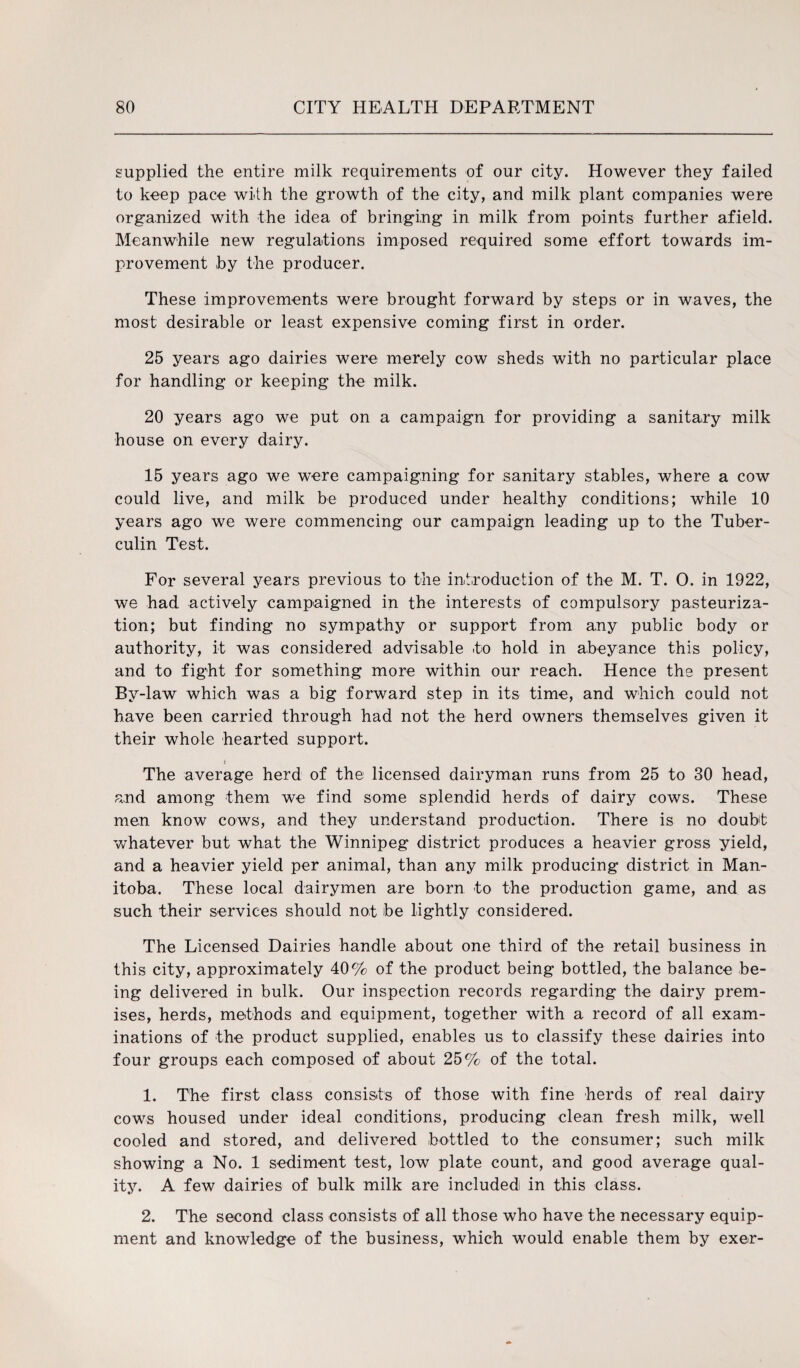 supplied the entire milk requirements of our city. However they failed to keep pace with the growth of the city, and milk plant companies were organized with the idea of bringing in milk from points further afield. Meanwhile new regulations imposed required some effort towards im¬ provement by the producer. These improvements were brought forward by steps or in waves, the most desirable or least expensive coming first in order. 25 years ago dairies were merely cow sheds with no particular place for handling or keeping the milk. 20 years ago we put on a campaign for providing a sanitary milk house on every dairy. 15 years ago we were campaigning for sanitary stables, where a cow could live, and milk be produced under healthy conditions; while 10 years ago we were commencing our campaign leading up to the Tuber¬ culin Test. For several years previous to the introduction of the M. T. 0. in 1922, we had actively campaigned in the interests of compulsory pasteuriza¬ tion; but finding no sympathy or support from any public body or authority, it was considered advisable to hold in abeyance this policy, and to fight for something more within our reach. Hence the present By-law which was a big forward step in its time, and which could not have been carried through had not the herd owners themselves given it their whole hearted support. t The average herd of the licensed dairyman runs from 25 to 30 head, and among them we find some splendid herds of dairy cows. These men know cows, and they understand production. There is no doubt whatever but what the Winnipeg district produces a heavier gross yield, and a heavier yield per animal, than any milk producing district in Man¬ itoba. These local dairymen are born to the production game, and as such their services should not be lightly considered. The Licensed Dairies handle about one third of the retail business in this city, approximately 40% of the product being bottled, the balance be¬ ing delivered in bulk. Our inspection records regarding the dairy prem¬ ises, herds, methods and equipment, together with a record of all exam¬ inations of the product supplied, enables us to classify these dairies into four groups each composed of about 25% of the total. 1. The first class consists of those with fine herds of real dairy cowrs housed under ideal conditions, producing clean fresh milk, well cooled and stored, and delivered bottled to the consumer; such milk showing a No. 1 sediment test, low plate count, and good average qual¬ ity. A few dairies of bulk milk are included in this class. 2. The second class consists of all those who have the necessary equip¬ ment and knowledge of the business, which would enable them by exer-