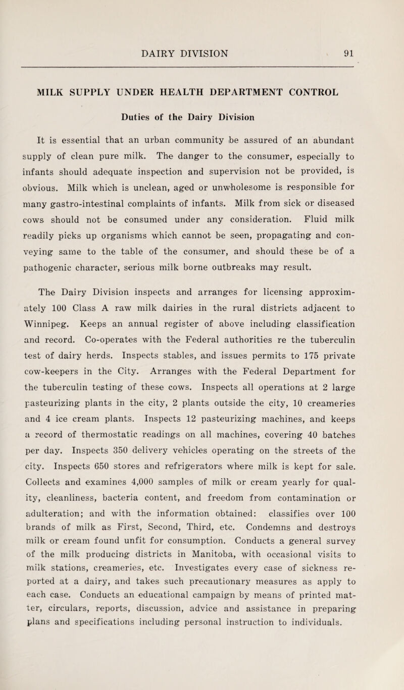 MILK SUPPLY UNDER HEALTH DEPARTMENT CONTROL Duties of the Dairy Division It is essential that an urban community be assured of an abundant supply of clean pure milk. The danger to the consumer, especially to infants should adequate inspection and supervision not be provided, is obvious. Milk which is unclean, aged or unwholesome is responsible for many gastro-intestinal complaints of infants. Milk from sick or diseased cows should not be consumed under any consideration. Fluid milk readily picks up organisms which cannot be seen, propagating and con¬ veying same to the table of the consumer, and should these be of a pathogenic character, serious milk borne outbreaks may result. The Dairy Division inspects and arranges for licensing approxim¬ ately 100 Class A raw milk dairies in the rural districts adjacent to Winnipeg. Keeps an annual register of above including classification and record. Co-operates with the Federal authorities re the tuberculin test of dairy herds. Inspects stables, and issues permits to 175 private cow-keepers in the City. Arranges with the Federal Department for the tuberculin testing of these cows. Inspects all operations at 2 large pasteurizing plants in the city, 2 plants outside the city, 10 creameries and 4 ice cream plants. Inspects 12 pasteurizing machines, and keeps a record of thermostatic readings on all machines, covering 40 batches per day. Inspects 350 delivery vehicles operating on the streets of the city. Inspects 650 stores and refrigerators where milk is kept for sale. Collects and examines 4,000 samples of milk or cream yearly for qual¬ ity, cleanliness, bacteria content, and freedom from contamination or adulteration; and with the information obtained: classifies over 100 brands of milk as First, Second, Third, etc. Condemns and destroys milk or cream found unfit for consumption. Conducts a general survey of the milk producing districts in Manitoba, with occasional visits to milk stations, creameries, etc. Investigates every case of sickness re¬ ported at a dairy, and takes such precautionary measures as apply to each case. Conducts an educational campaign by means of printed mat¬ ter, circulars, reports, discussion, advice and assistance in preparing plans and specifications including personal instruction to individuals.