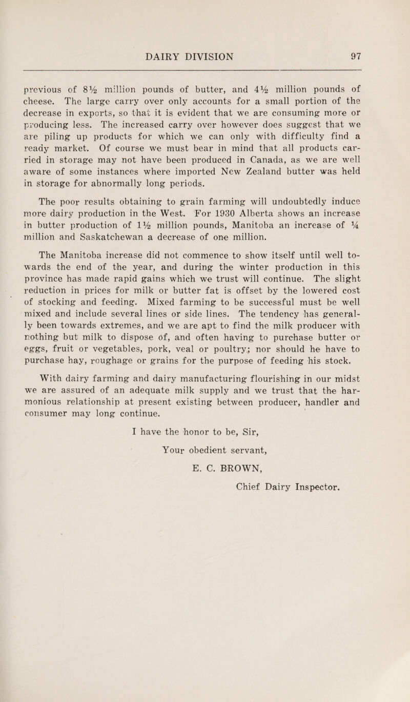 previous of 8V2 million pounds of butter, and 4V2 million pounds of cheese. The large carry over only accounts for a small portion of the decrease in exports, so that it is evident that we are consuming more or producing less. The increased carry over however does suggest that we are piling up products for which we can only with difficulty find a ready market. Of course we must bear in mind that all products car¬ ried in storage may not have been produced in Canada, as we are well aware of some instances where imported New Zealand butter was held in storage for abnormally long periods. The poor results obtaining to grain farming will undoubtedly induce more dairy production in the West. For 1930 Alberta shows an increase in butter production of IV2 million pounds, Manitoba an increase of 14 million and Saskatchewan a decrease of one million. The Manitoba increase did not commence to show itself until well to¬ wards the end of the year, and during the winter production in this province has made rapid gains which we trust will continue. The slight reduction in prices for milk or butter fat is offset by the lowered cost of stocking and feeding. Mixed farming to be successful must be well mixed and include several lines or side lines. The tendency has general¬ ly been towards extremes, and we are apt to find the milk producer with nothing but milk to dispose of, and often having to purchase butter or eggs, fruit or vegetables, pork, veal or poultry.; nor should he have to purchase hay, roughage or grains for the purpose of feeding his stock. With dairy farming and dairy manufacturing flourishing in our midst we are assured of an adequate milk supply and we trust that the har¬ monious relationship at present existing between producer, handler and consumer may long continue. I have the honor to be, Sir, Your obedient servant, E. C. BROWN, Chief Dairy Inspector.