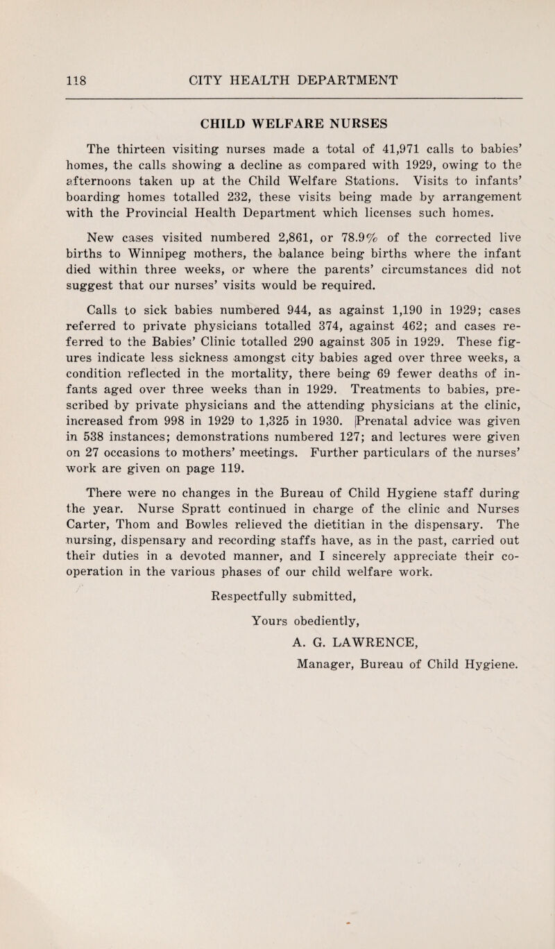 CHILD WELFARE NURSES The thirteen visiting nurses made a total of 41,971 calls to babies’ homes, the calls showing a decline as compared with 1929, owing to the afternoons taken up at the Child Welfare Stations. Visits to infants’ boarding homes totalled 232, these visits being made by arrangement with the Provincial Health Department which licenses such homes. New cases visited numbered 2,861, or 78.9% of the corrected live births to Winnipeg mothers, the balance being births where the infant died within three weeks, or where the parents’ circumstances did not suggest that our nurses’ visits would be required. Calls to sick babies numbered 944, as against 1,190 in 1929; cases referred to private physicians totalled 374, against 462; and cases re¬ ferred to the Babies’ Clinic totalled 290 against 305 in 1929. These fig¬ ures indicate less sickness amongst city babies aged over three weeks, a condition reflected in the mortality, there being 69 fewer deaths of in¬ fants aged over three weeks than in 1929. Treatments to babies, pre¬ scribed by private physicians and the attending physicians at the clinic, increased from 998 in 1929 to 1,325 in 1930. |Prenatal advice was given in 538 instances; demonstrations numbered 127; and lectures were given on 27 occasions to mothers’ meetings. Further particulars of the nurses’ work are given on page 119. There were no changes in the Bureau of Child Hygiene staff during the year. Nurse Spratt continued in charge of the clinic and Nurses Carter, Thom and Bowles relieved the dietitian in the dispensary. The nursing, dispensary and recording staffs have, as in the past, carried out their duties in a devoted manner, and I sincerely appreciate their co¬ operation in the various phases of our child welfare work. Respectfully submitted, Yours obediently, A. G. LAWRENCE, Manager, Bureau of Child Hygiene.