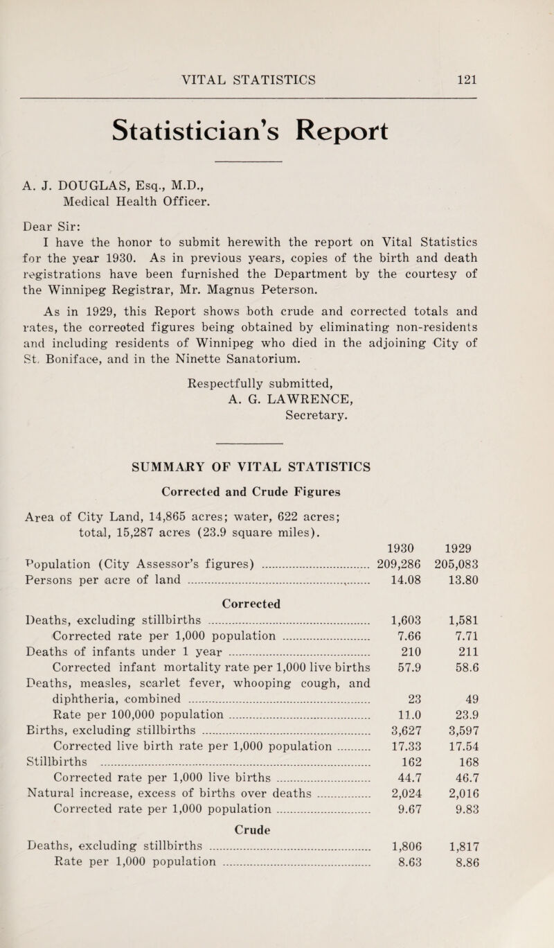 Statistician’s Report A. J. DOUGLAS, Esq., M.D., Medical Health Officer. Dear Sir: I have the honor to submit herewith the report on Vital Statistics for the year 1930. As in previous years, copies of the birth and death registrations have been furnished the Department by the courtesy of the Winnipeg Registrar, Mr. Magnus Peterson. As in 1929, this Report shows both crude and corrected totals and rates, the corrected figures being obtained by eliminating non-residents and including residents of Winnipeg who died in the adjoining City of St. Boniface, and in the Ninette Sanatorium. Respectfully submitted, A. G. LAWRENCE, Secretary. SUMMARY OF VITAL STATISTICS Corrected and Crude Figures Area of City Land, 14,865 acres; water, 622 acres; total, 15,287 acres (23.9 square miles). 1930 1929 Population (City Assessor’s figures) . 209,286 205,083 Persons per acre of land .,. 14.08 13.80 Corrected Deaths, excluding stillbirths . 1,603 1,581 Corrected rate per 1,000 population . 7.66 7.71 Deaths of infants under 1 year . 210 211 Corrected infant mortality rate per 1,000 live births 57.9 58.6 Deaths, measles, scarlet fever, whooping cough, and diphtheria, combined . 23 49 Rate per 100,000 population. 11.0 23.9 Births, excluding stillbirths . 3,627 3,597 Corrected live birth rate per 1,000 population . 17.33 17.54 Stillbirths . 162 168 Corrected rate per 1,000 live births . 44.7 46.7 Natural increase, excess of births over deaths . 2,024 2,016 Corrected rate per 1,000 population. 9.67 9.83 Crude Deaths, excluding stillbirths . 1,806 1,817 Rate per 1,000 population . 8.63 8.86