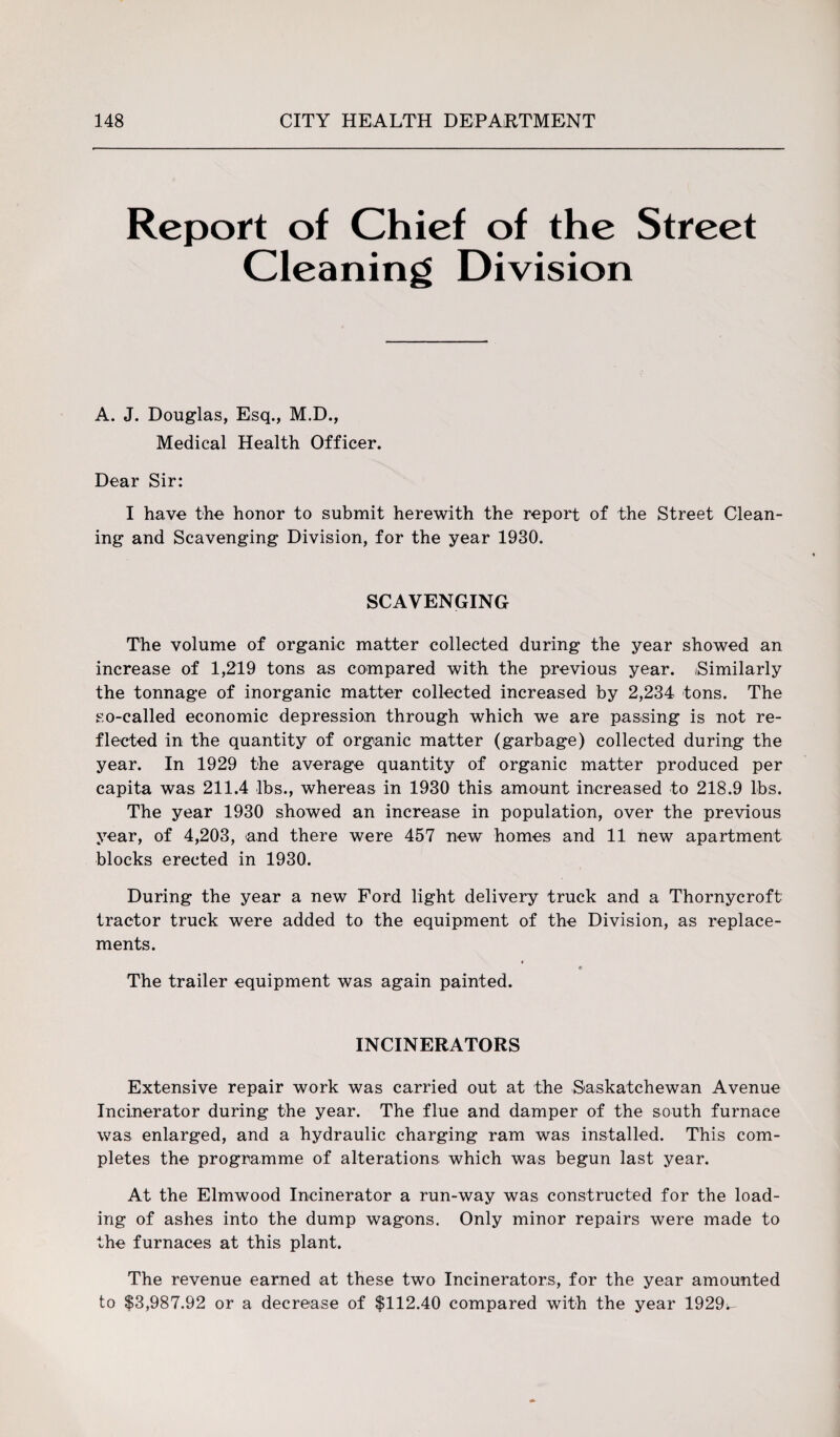 Report of Chief of the Street Cleaning Division A. J. Douglas, Esq., M.D., Medical Health Officer. Dear Sir: I have the honor to submit herewith the report of the Street Clean¬ ing and Scavenging Division, for the year 1930. SCAVENGING The volume of organic matter collected during the year showed an increase of 1,219 tons as compared with the previous year. (Similarly the tonnage of inorganic matter collected increased by 2,234 tons. The so-called economic depression through which we are passing is not re¬ flected in the quantity of organic matter (garbage) collected during the year. In 1929 the average quantity of organic matter produced per capita was 211.4 lbs., whereas in 1930 this amount increased to 218.9 lbs. The year 1930 showed an increase in population, over the previous year, of 4,203, and there were 457 new homes and 11 new apartment blocks erected in 1930. During the year a new Ford light delivery truck and a Thornycroft tractor truck were added to the equipment of the Division, as replace¬ ments. The trailer equipment was again painted. INCINERATORS Extensive repair work was carried out at the Saskatchewan Avenue Incinerator during the year. The flue and damper of the south furnace was enlarged, and a hydraulic charging ram was installed. This com¬ pletes the programme of alterations which was begun last year. At the Elmwood Incinerator a run-way was constructed for the load¬ ing of ashes into the dump wagons. Only minor repairs were made to the furnaces at this plant. The revenue earned at these two Incinerators, for the year amounted to $3,987.92 or a decrease of $112.40 compared with the year 1929^-