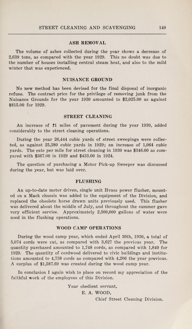 ASH REMOVAL The volume of ashes collected during the year shows a decrease of 2,639 tons, as compared with the year 1929. This no doubt was due to the number of houses installing central steam heat, and also to the mild winter that was experienced. NUISANCE GROUND No new method has been devised for the final disposal of inorganic refuse. The contract price for the privilege of removing junk from the Nuisance Grounds for the year 1930 amounted to $2,025.00 as against $815.00 for 1929. STREET CLEANING An increase of II miles of pavement during the year 1930, added considerably to the street cleaning operations. During the year 26,444 cubic yards of street sweepings were collec¬ ted, as against 25,380 cubic yards in 1929; an increase of 1,064 cubic yards. The rate per mile for street cleaning in 1930 was $346.00 as com¬ pared with $367.00 in 1929 and $433.00 in 1924. The question of purchasing a Motor Pick-up Sweeper was discussed during the year, but was laid over. FLUSHING An up-to-date motor driven, single unit Hvass power flusher, mount¬ ed on a Mack chassis was added to the equipment of the Division, and replaced the obsolete horse drawn units previously used. This flusher was delivered about the middle of July, and throughout the summer gave very efficient service. Approximately 2,300,000 gallons of water were used in the flushing operations. WOOD CAMP OPERATIONS During the wood camp year, which ended April 30th, 1930, a total of 5,074 cords were cut, as compared with 3,627 the previous year. The quantity purchased amounted to 1,748 cords, as compared with 1,840 for 1929. The quantity of cordwood delivered to civic buildings and institu¬ tions amounted to 4,738 cords as compared with 4,206 the year previous. A surplus of $1,587.69 was created during the wood camp year. In conclusion I again wish to place on record my appreciation of the faithful work of the employees of this Division. Your obedient servant, E. A. WOOD, Chief Street Cleaning Division.