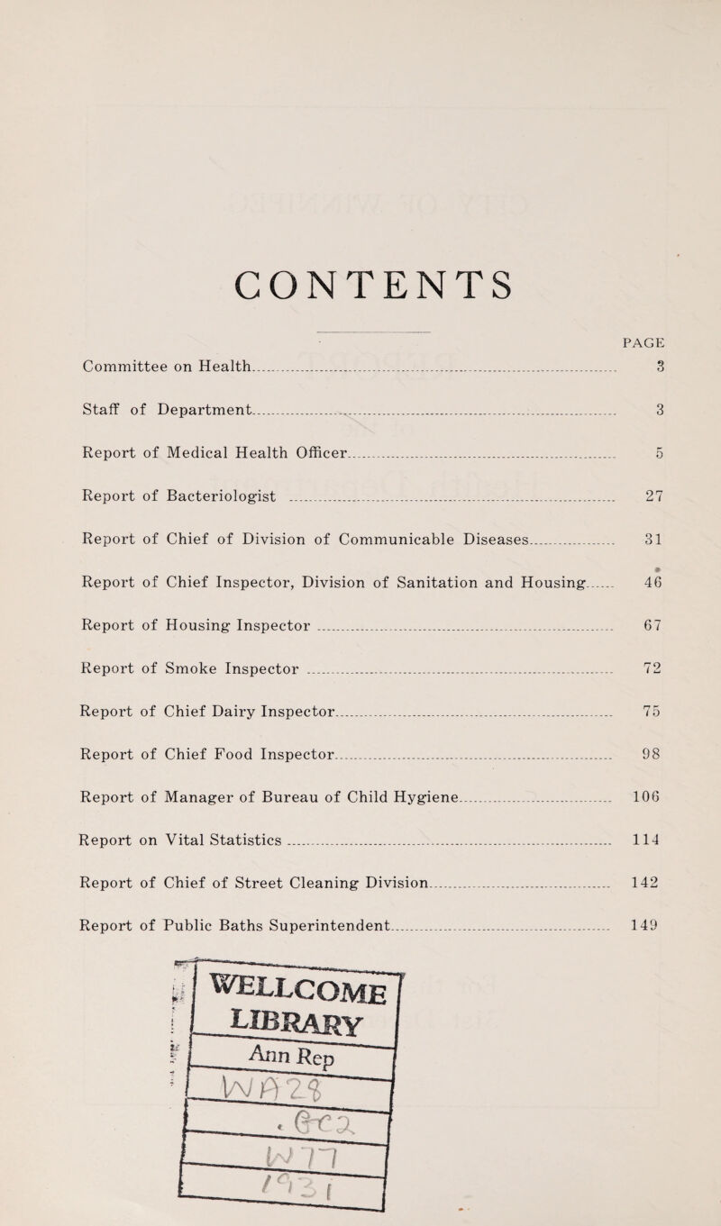 CONTENTS Committee on Health...........,. Staff of Department...... Report of Medical Health Officer..... Report of Bacteriologist _______ Report of Chief of Division of Communicable Diseases..... Report of Chief Inspector, Division of Sanitation and Housing Report of Housing Inspector ...... Report of Smoke Inspector _______ Report of Chief Dairy Inspector....______ Report of Chief Food Inspector_______ Report of Manager of Bureau of Child Hygiene... Report on Vital Statistics....... Report of Chief of Street Cleaning Division..... Report of Public Baths Superintendent...... PAGE 3 3 5 27 31 46 67 75 98 106 114 142 149