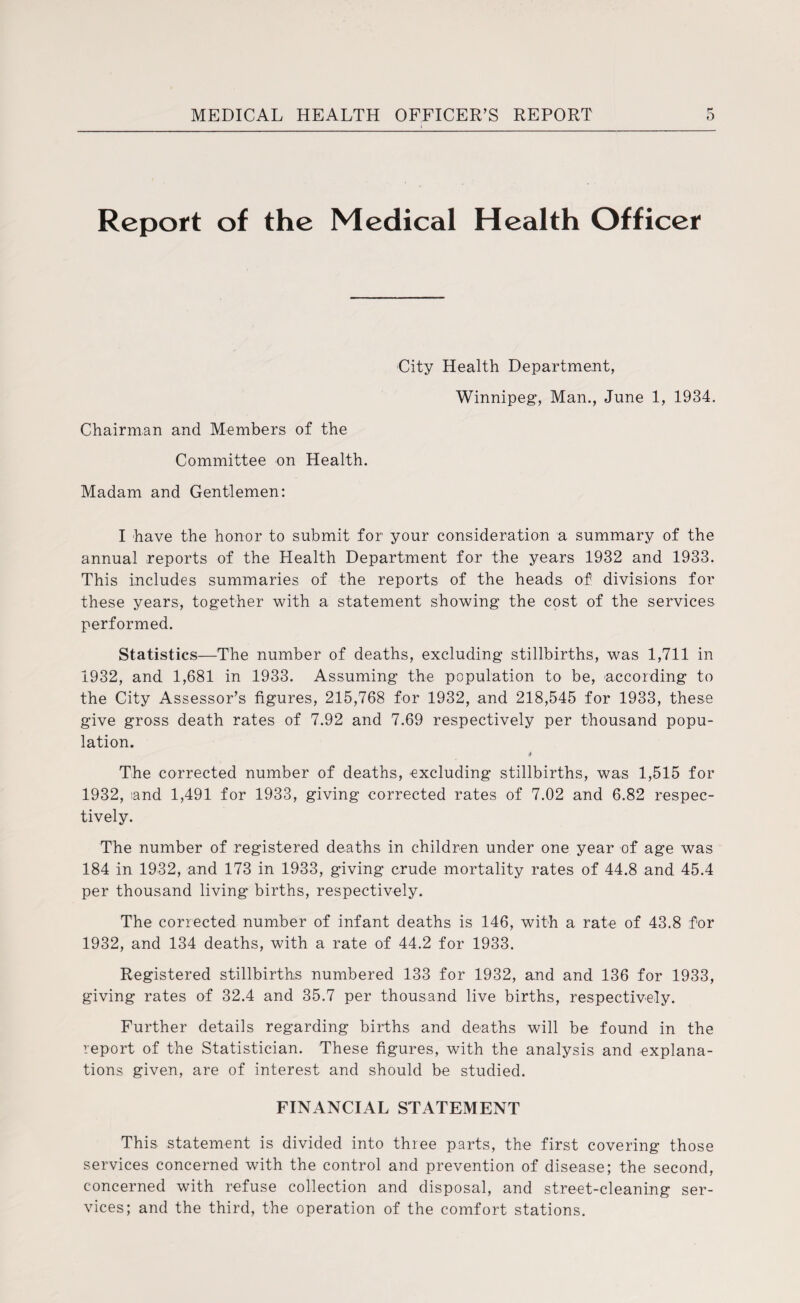 Report of the Medical Health Officer City Health Department, Winnipeg, Man., June 1, 1934. Chairman and Members of the Committee on Health. Madam and Gentlemen: I have the honor to submit for your consideration a summary of the annual reports of the Health Department for the years 1932 and 1933. This includes summaries of the reports of the heads of divisions for these years, together with a statement showing the cost of the services performed. Statistics—The number of deaths, excluding stillbirths, was 1,711 in 1932, and 1,681 in 1933. Assuming the population to be, according to the City Assessor’s figures, 215,768 for 1932, and 218,545 for 1933, these give gross death rates of 7.92 and 7.69 respectively per thousand popu¬ lation. 4 The corrected number of deaths, excluding stillbirths, was 1,515 for 1932, and 1,491 for 1933, giving corrected rates of 7.02 and 6.82 respec¬ tively. The number of registered deaths in children under one year of age was 184 in 1932, and 173 in 1933, giving crude mortality rates of 44.8 and 45.4 per thousand living births, respectively. The corrected number of infant deaths is 146, with a rate of 43.8 for 1932, and 134 deaths, with a rate of 44.2 for 1933. Registered stillbirths numbered 133 for 1932, and and 136 for 1933, giving rates of 32.4 and 35.7 per thousand live births, respectively. Further details regarding births and deaths will be found in the report of the Statistician. These figures, with the analysis and explana¬ tions given, are of interest and should be studied. FINANCIAL STATEMENT This statement is divided into three parts, the first covering those services concerned with the control and prevention of disease; the second, concerned with refuse collection and disposal, and street-cleaning ser¬ vices; and the third, the operation of the comfort stations.