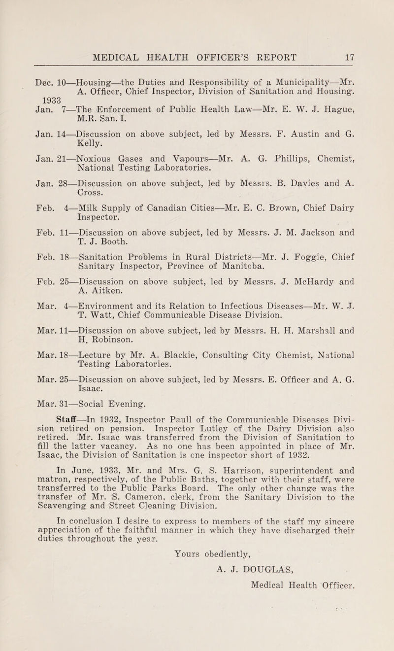 Dec. 10—Housing—-the Duties and Responsibility of a Municipality—Mr. A. Officer, Chief Inspector, Division of Sanitation ,and Housing. 1933 Jan. 7—The Enforcement of Public Health Law—Mr. E. W. J. Hague, M.R. San. I. Jan. 14—Discussion on above subject, led by Messrs. F. Austin and G. Kelly. Jan. 21—Noxious Gases and Vapours—Mr. A. G. Phillips, Chemist, National Testing Laboratories. Jan. 28—Discussion on above subject, led by Messrs. B. Davies and A. Cross. Feb. 4—Milk Supply of Canadian Cities—Mr. E. C. Brown, Chief Dairy Inspector. Feb. 11—Discussion on above subject, led by Messrs. J. M. Jackson and T. J. Booth. Feb. 18—Sanitation Problems in Rural Districts—Mr. J. Foggie, Chief Sanitary Inspector, Province of Manitoba. Feb. 25—Discussion on above subject, led by Messrs. J. McHardy and A. Aitken. Mar. 4—Environment and its Relation to Infectious Diseases—Mr. W. J. T. Watt, Chief Communicable Disease Division. Mar. 11—Discussion on above subject, led by Messrs. H. H. Marshall and H. Robinson. Mar. 18—'Lecture by Mr. A. Blackie, Consulting City Chemist, National Testing Laboratories. Mar. 25—Discussion on above subject, led by Messrs. E. Officer and A. G. Isaac. Mar. 31—Social Evening. Staff—In 1932, Inspector Pauli of the Communicable Diseases Divi¬ sion retired on pension. Inspector Lutley of the Dairy Division also retired. Mr. Isaac was transferred from the Division of Sanitation to fill the latter vacancy. As no one has been appointed in place of Mr. Isaac, the Division of Sanitation is one inspector short of 1932. In June, 1933, Mr. and Mrs. G. S. Harrison, superintendent and matron, respectively, of the Public Baths, together with their staff, were transferred to the Public Parks Board. The only other change was the transfer of Mr. S. Cameron, clerk, from the Sanitary Division to the Scavenging and Street Cleaning Division. In conclusion I desire to express to members of the staff my sincere appreciation of the faithful manner in which they have discharged their duties throughout the year. Yours obediently, A. J. DOUGLAS, Medical Health Officer.