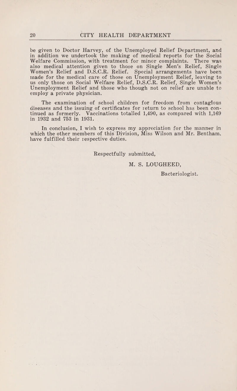 be given to Doctor Harvey, of the Unemployed Relief Department, and in addition we undertook the making of medical reports for the Social Welfare Commission, with treatment for minor complaints. There was also medical attention given to those on Single Men’s Relief, Single Women’s Relief and D.S.C.R. Relief. Special arrangements have been made for the medical care of those on Unemployment Relief, leaving to us only those on Social Welfare Relief, D.S.C.R. Relief, Single Women’s Unemployment Relief and those who though not on relief are unable to employ a private physician. The examination of school children for freedom from contagious diseases and the issuing of certificates for return to school has been con¬ tinued as formerly. Vaccinations totalled 1,490, as compared with 1,169 in 1932 and 753 in 1931. In conclusion, I wish to express my appreciation for the manner in 'which the other members of this Division, Miss Wilson and Mr. Bentham, have fulfilled their respective duties. Respectfully submitted, M. S. LOUGHEED, Bacteriologist.