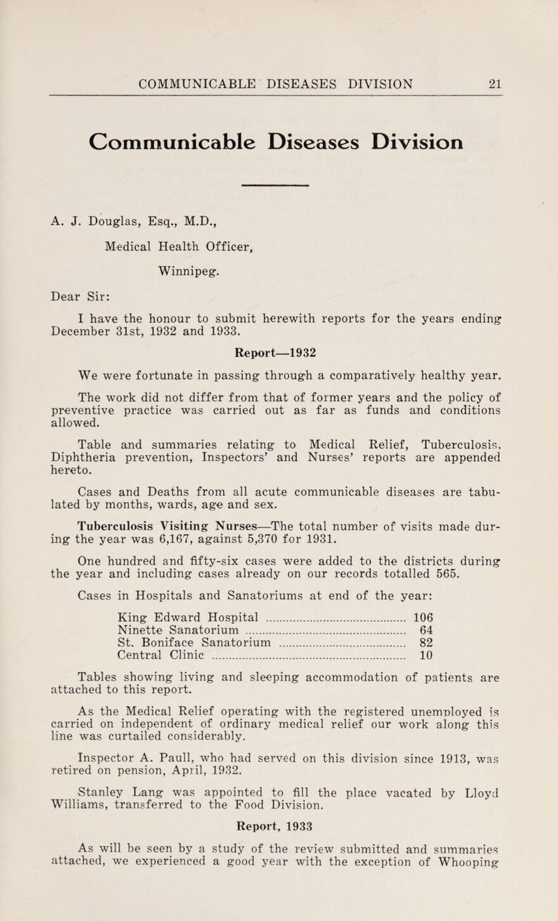 Communicable Diseases Division A. J. Douglas, Esq., M.D., Medical Health Officer, Winnipeg. Dear Sir: I have the honour to submit herewith reports for the years ending December 31st, 1932 and 1933. Report—1932 We were fortunate in passing through a comparatively healthy year. The work did not differ from that of former years and the policy of preventive practice was carried out as far as funds and conditions allowed. Table and summaries relating to Medical Relief, Tuberculosis, Diphtheria prevention, Inspectors’ and Nurses’ reports are appended hereto. Cases and Deaths from all acute communicable diseases are tabu¬ lated by months, wards, age and sex. Tuberculosis Visiting Nurses—The total number of visits made dur¬ ing the year was 6,167, against 5,370 for 1931. One hundred and fifty-six cases were added to the districts during the year and including cases already on our records totalled 565. Cases in Hospitals and Sanatoriums at end of the year: King Edward Hospital . 106 Ninette Sanatorium . 64 St. Boniface Sanatorium . 82 Central Clinic . 10 Tables showing living and sleeping accommodation of patients are attached to this report. As the Medical Relief operating with the registered unemployed is carried on independent of ordinary medical relief our work along this line was curtailed considerably. Inspector A. Pauli, who had served on this division since 1913, was retired on pension, April, 1932. Stanley Lang was appointed to fill the place vacated by Lloyd Williams, transferred to the Food Division. Report, 1933 As will be seen by a study of the review submitted and summaries attached, we experienced a good year with the exception of Whooping