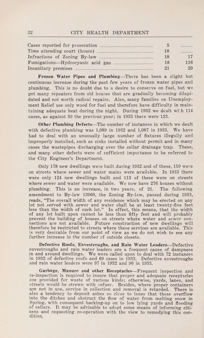 Cases reported for prosecution . 5 . Time attending court (hours) . 18 . Infractions of Zoning By-law . 18 17 Fumigations—Hydrocyanic acid gas . 18 116 Insanitary premises . 21 20 Frozen Water Pipes and Plumbing—There has been a slight but continuous increase during the past few years of frozen water pipes and plumbing. This is no doubt due to a desire to conserve on fuel, but we get many repeaters from old houses that are gradually becoming dilapi¬ dated and not worth radical repairs. Also, many families on Unemploy¬ ment Relief use only wood for fuel and therefore have difficulty in main¬ taining adequate heat during the night. During 1932 we dealt wLh 114 cases, as against 59 the previous year; in 1933 there were 123. Other Plumbing Defects—The number of instances in which we dealt with defective plumbing was 1,089 in 1932 and 1,087 in 1933. We have had to deal with an unusually large number of fixtures illegally and improperly installed, such as sinks installed without permit and in many cases the wastepipes discharging over the cellar drainage trap. These, and many other defects were of sufficient importance to be referred to the City Engineer’s Department. Only 178 new dwellings were built during 1932 and of these, 159 were on streets where sewer and water mains were available. In 1933 there were only 124 new dwellings built and 113 of these were on streets where sewer and water were available. We now have 276 houses without plumbing. This is an increase, in two years, of 21. The following amendment to By-law 13060, the Zoning By-law, passed during 1933, reads, “The overall width of any residence which may be erected on any lot not served with sewer and water shall be at least twenty-five feet less than the width of such lot.” In effect, this means, that the width of any lot built upon cannot be less than fifty feet and will probably prevent the building of houses on streets where water and sewer con¬ nections are not available. Future construction of new dwellings will therefore be restricted to streets where these services are available. This is very desirable from our point of view as we do not wish to see any further increase in the number of outside closets. Defective Roofs, Eavestrcughs, and Rain Water Leaders—Defective eavestroughs and rain water leaders are a. frequent cause of dampness in and around dwellings. We were called upon to deal with 72 instances in 1932 of defective roofs and 69 cases in 1933. Defective eavestroughs and rain water leaders were 97 in 1932 and 96 in 1933. Garbage, Manure and other Receptacles—Frequent inspection and re-inspection is required to insure that proper and adequate receptacles are provided for waste of various kinds; otherwise, yards, lanes, and streets would be strewn with refuse. Besides, where proper containers are not in use, service in collection and removal is retarded. There is also a tendency to deposit ashes so close to lanes that these overflow into the ditches and obstruct the flow of water from melting snow in Spring, with consequent backing-up on to low lying yards and flooding of cellars. It may be advisable to adopt some means of informing citi¬ zens and requesting co-operation with the view to remedying this con¬ dition.