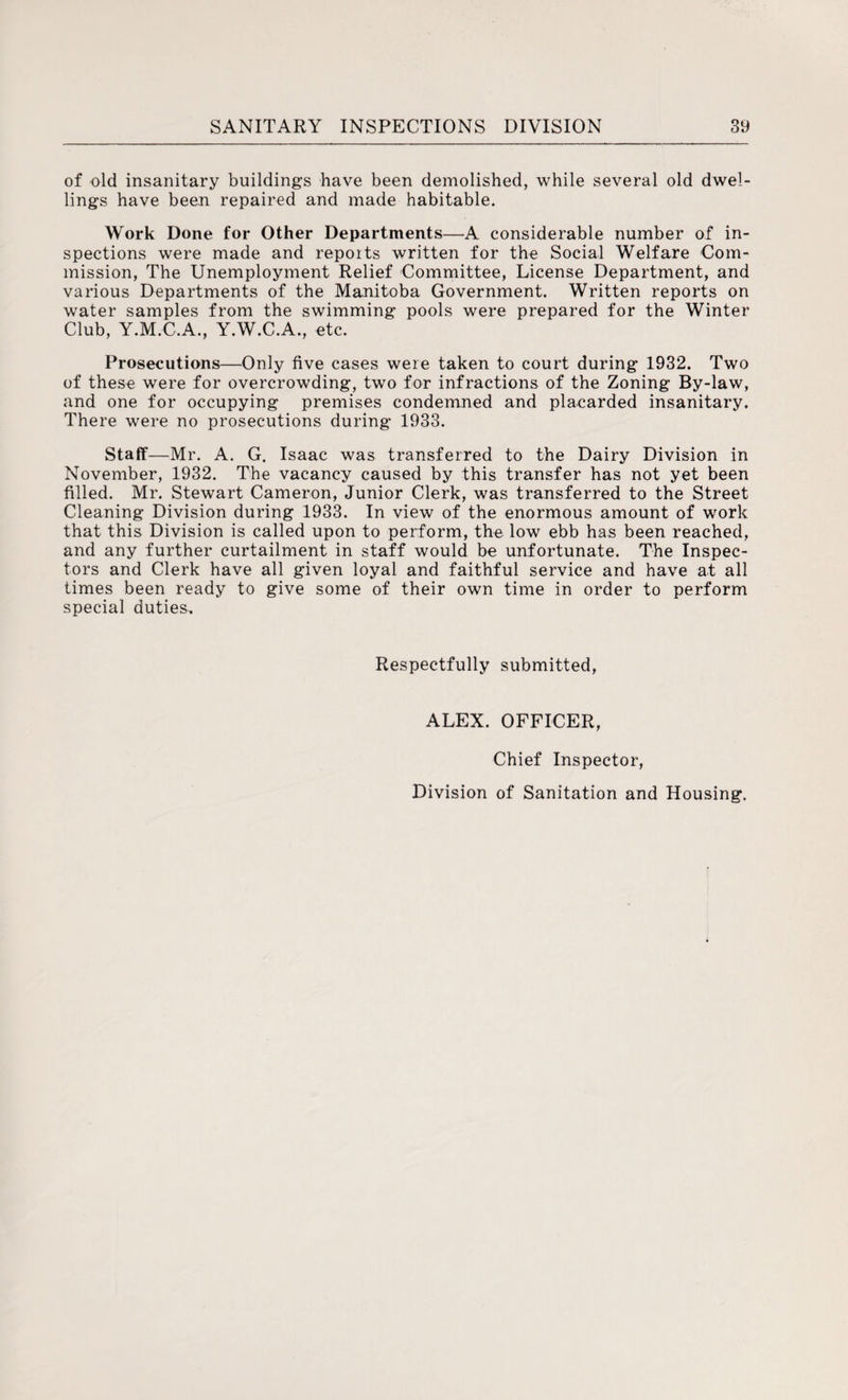 of old insanitary buildings have been demolished, while several old dwel¬ lings have been repaired and made habitable. Work Done for Other Departments—A considerable number of in¬ spections were made and reports written for the Social Welfare Com¬ mission, The Unemployment Relief Committee, License Department, and various Departments of the Manitoba Government. Written reports on water samples from the swimming pools were prepared for the Winter Club, Y.M.C.A., Y.W.C.A., etc. Prosecutions—Only five cases were taken to court during 1932. Two of these were for overcrowding, two for infractions of the Zoning By-law, and one for occupying premises condemned and placarded insanitary. There were no prosecutions during 1933. Staff—Mr. A. G. Isaac was transferred to the Dairy Division in November, 1932. The vacancy caused by this transfer has not yet been filled. Mr. Stewart Cameron, Junior Clerk, was transferred to the Street Cleaning Division during 1933. In view of the enormous amount of work that this Division is called upon to perform, the low ebb has been reached, and any further curtailment in staff would be unfortunate. The Inspec¬ tors and Clerk have all given loyal and faithful service and have at all times been ready to give some of their own time in order to perform special duties. Respectfully submitted, ALEX. OFFICER, Chief Inspector, Division of Sanitation and Housing.