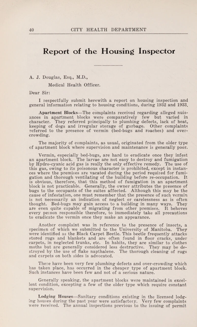 Report of the Housing Inspector A. J. Douglas, Esq., M.D., Medical Health Officer. Dear Sir: I respectfully submit herewith a report on housing inspection and general information relating to housing conditions, during 1932 and 1933. Apartment Blocks—The complaints received regarding alleged nuis¬ ances in apartment blocks were comparatively few but varied in character. They referred principally to plumbing defects, lack of heat, keeping of dogs and irregular storage of garbage. Other complaints referred to the presence of vermin (bed-bugs and roaches) and over¬ crowding. The majority of complaints, as usual, originated from the older type of apartment block where supervision and maintenance is generally poor. Vermin, especially bed-bugs, are hard to eradicate once they infest an apartment block. The larvae are not easy to destroy and fumigation by Hydro-cyanic acid gas is really the only effective remedy. The use of this gas, owing to its poisonous character is prohibited, except in instan¬ ces where the premises are vacated during the period required for fumi¬ gation and thorough ventilating of the building before re-occupation. It is obvious, therefore, that this method of fumigation in an apartment block is not practicable. Generally, the owner attributes the presence of bugs to the occupants of the suites affected. Although this may be the cause of infestation, one must remember that the presence of such vermin is not necessarily an indication of neglect or carelessness as is often thought. Bed-bugs may gain access to a building in many ways. They are even quite capable of migrating from other premises. It behoves every person responsible therefore, to immediately take all precautions to eradicate the vermin once they make an appearance. Another complaint was in reference to the presence of insects, a specimen of which we submitted to the University of Manitoba. They were identified as the Black Carpet Beetle. This beetle frequently attacks stored rugs and blankets and are often found in floor cracks, under carpets, in neglected trunks, etc. In habits, they are similar to clothes moths but are generally considered less destructive. They may be de¬ stroyed by the use of flake napthalene. The thorough cleaning of rugs and carpets on both sides is advocated. There have been very few plumbing defects and over-crowding which has taken place, has occurred in the cheaper type of apartment block. Such instances have been few and not of a serious nature. Generally speaking, the apartment blocks were maintained in excel¬ lent condition, excepting a few of the older type which require constant supervision. Lodging Houses—Sanitary conditions existing in the licensed lodg¬ ing houses during the past year were satisfactory. Very few complaints were received. The annual inspections previous to the issuing of permit