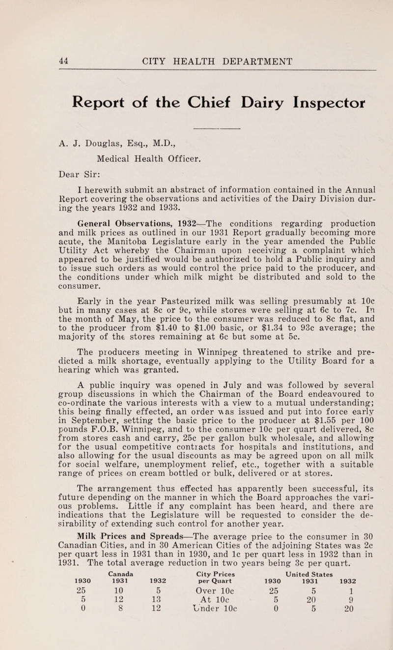 Report of the Chief Dairy Inspector A. J. Douglas, Esq., M.D., Medical Health Officer. Dear Sir: I herewith submit an abstract of information contained in the Annual Report covering the observations and activities of the Dairy Division dur¬ ing the years 1932 and 1933. General Observations, 1932—The conditions regarding production and milk prices as outlined in our 1931 Report gradually becoming more acute, the Manitoba Legislature early in the year amended the Public Utility Act whereby the Chairman upon receiving a complaint which appeared to be justified would be authorized to hold a Public inquiry and to issue such orders, as would control the price paid to the producer, and the conditions under which milk might be distributed and sold to the consumer. Early in the year Pasteurized milk was selling presumably at 10c but in many cases at 8c or 9c, while stores were selling at 6c to 7c. In the month of May, the price to the consumer was reduced to 8c flat, and to the producer from $1.40 to $1.00 basic, or $1.34 to 93c average; the majority of the stores remaining at 6c but some at 5c. The producers meeting in Winnipeg threatened to strike and pre¬ dicted a. milk shortage, eventually applying to the Utility Board for a hearing which was granted. A public inquiry was opened in July and was followed by several group discussions in which the Chairman of the Board endeavoured to co-ordinate the various interests with a view to a mutual understanding; this being finally effected, an order was issued and put into force early in September, setting the basic price to the producer at $1.55 per 100 pounds F.O.B. Winnipeg, and to the consumer 10c per quart delivered, 8c from stores cash and carry, 25c per gallon bulk wholesale, and allowing for the usual competitive contracts for hospitals and institutions, and also allowing for the usual discounts as. may be agreed upon on all milk for social welfare, unemployment relief, etc., together with a suitable range of prices on cream bottled or bulk, delivered or at stores. The arrangement thus effected has apparently been successful, its future depending on the manner in which the Board approaches the vari¬ ous problems. Little if any complaint has been heard, and there are indications that the Legislature will be requested to consider the de¬ sirability of extending such control for another year. Milk Prices and Spreads—The average price to the consumer in 30 Canadian Cities, and in 30 American Cities of the adjoining States was 2c per quart less in 1931 than in 1930, and lc per quart less in 1932 than in 1931. The total average reduction in two years being 3c per quart. 1930 Canada 1931 1932 City Prices per Quart 1930 United States 1931 1932 25 10 5 Over 10c 25 5 1 5 12 13 At 10c 5 20 9 0 8 12 Under 10c 0 5 20