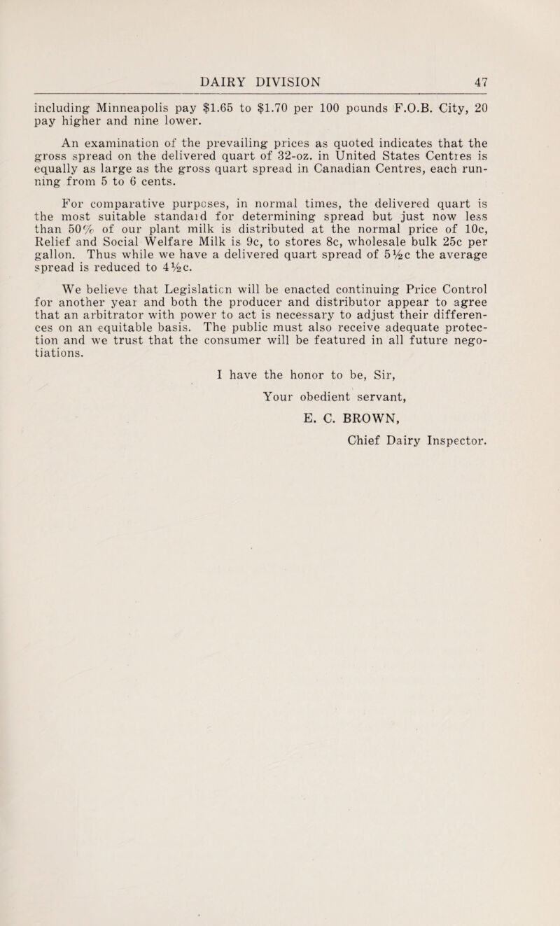 including Minneapolis pay $1.65 to $1.70 per 100 pounds F.O.B. City, 20 pay higher and nine lower. An examination of the prevailing prices as quoted indicates that the gross spread on the delivered quart of 32-oz. in United States Centres is equally as large as the gross quart spread in Canadian Centres, each run¬ ning from 5 to 6 cents. For comparative purposes, in normal times, the delivered quart is the most suitable standaid for determining spread but just now less than 50% of our plant milk is distributed at the normal price of 10c, Relief and Social Welfare Milk is 9c, to stores 8c, wholesale bulk 25c per gallon. Thus while we have a delivered quart spread of 514 c the average spread is reduced to 4V2C. We believe that Legislation will be enacted continuing Price Control for another year and both the producer and distributor appear to agree that an arbitrator with power to act is necessary to adjust their differen¬ ces on an equitable basis. The public must also receive adequate protec¬ tion and we trust that the consumer will be featured in all future nego¬ tiations. I have the honor to be, Sir, Your obedient servant, E. C. BROWN, Chief Dairy Inspector.