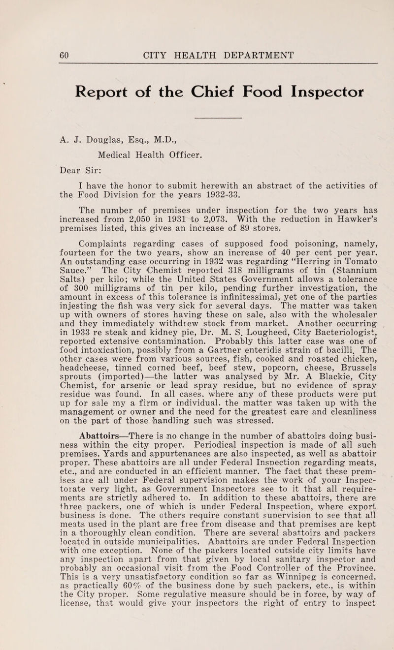 Report of the Chief Food Inspector A. J. Douglas, Esq., M.D., Medical Health Officer. Dear Sir: I have the honor to submit herewith an abstract of the activities of the Food Division for the years 1932-33. The number of premises under inspection for the two years has increased from 2,050 in 1931 to 2,073. With the reduction in Hawker’s premises listed, this gives an increase of 89 stores. Complaints regarding cases of supposed food poisoning, namely, fourteen for the two years, show an increase of 40 per cent per year. An outstanding case occurring in 1932 was regarding “Herring in Tomato Sauce.” The City Chemist reported 318 milligrams of tin (Stannium Salts) per kilo; while the United States. Government allows a tolerance of 300 milligrams of tin per kilo, pending further investigation, the amount in excess of this tolerance is infinitessimal, yet one of the parties injesting the fish was very sick for several days. The matter was taken up with owners of stores having these on sale, also with the wholesaler and they immediately withdrew stock from market. Another occurring in 1933 re steak and kidney pie, Dr. M. S. Lougheed, City Bacteriologist, reported extensive contamination. Probably this latter case was one of food intoxication, possibly from a Gartner enteridis strain of bacilli. The other cases were from various sources, fish, cooked and roasted chicken, headcheese, tinned corned beef, beef stew, popcorn, cheese, Brussels sprouts (imported)—the latter was analysed by Mr. A Blackie, City Chemist, for arsenic or lead spray residue, but no evidence of spray residue was found. In all cases, where any of these products were put up for sale my a firm or individual, the matter was taken up with the management or owner and the need for the greatest care and cleanliness on the part of those handling such was stressed. Abattoirs—There is no change in the number of abattoirs doing busi¬ ness within the city proper. Periodical inspection is made of all such premises. Yards and appurtenances are also inspected, as well as abattoir proper. These abattoirs are all under Federal Inspection regarding meats, etc., and are conducted in an efficient manner. The fact that these prem¬ ises are all under Federal supervision makes the work of your Inspec¬ torate very light, as Government Inspectors see to it that all require¬ ments are strictly adhered to. In addition to these abattoirs, there are three packers, one of which is under Federal Inspection, where export business is done. The others require constant supervision to see that all meats used in the plant are free from disease and that premises are kept in a thoroughly clean condition. There are several abattoirs and packers located in outside municipalities. Abattoirs are under Federal Inspection with one exception. None of the packers located outside city limits have any inspection apart from that given by local sanitary inspector and probably an occasional visit from the Food Controller of the Province. This is a very unsatisfactory condition so far as Winnipeg is concerned, as practically 60% of the business done by such packers, etc., is within the City proper. Some regulative measure should be in force, by way of license, that would give your inspectors the right of entry to inspect