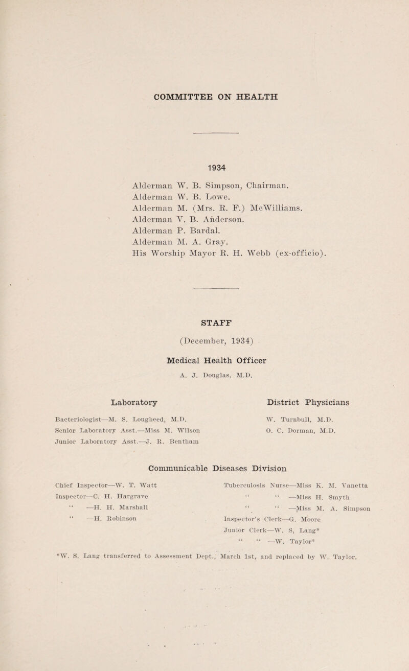 COMMITTEE ON HEALTH 1934 Alderman W. B. Simpson, Chairman. Alderman W. B. Lowe. Alderman M. (Mrs. B. F.) McWilliams. Alderman Y. B. Anderson. Alderman P. Bardal. Alderman M. A. Gray. His Worship Mayor B. H. Webb (ex-officio). STAFF (December, 1934) Medical Health Officer A. J. Douglas, M.D. Laboratory Bacteriologist—M. S. Lougheed, M.D. Senior Laboratory Asst.—Miss M. Wilson Junior Laboratory Asst.—J. It. Bentham Communicable Chief Inspector—W. T. Watt Inspector-—C. H. Hargrave “ —H. H. Marshall “ —H. Itobinson *W. S. Lang transferred to Assessment District Physicians W. Turnbull, M.D. 0. C. Dorman, M.D. Diseases Division Tuberculosis Nurse—Miss K. M. Vanetta “ “ —Miss H. Smyth “ —Miss M. A. Simpson Inspector’s Clerk—G. Moore Junior Clerk—W. S. Lang* “ “ —W. Taylor* ., March 1st,- and replaced by W. Taylor.