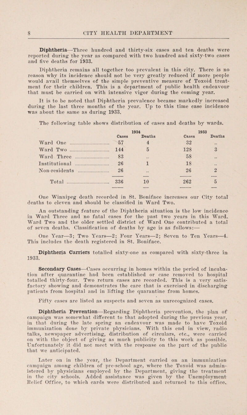 Diphtheria—Three hundred and thirty-six cases and ten deaths were reported during the year as compared with two hundred and sixty-two cases and five deaths for 1933. Diphtheria remains all together too prevalent in this city. There is no reason why its incidence should not be very greatly reduced if more people would avail themselves of the simple preventive measure of Toxoid treat¬ ment for their children. This is a department of public health endeavour that must be carried on with intensive vigor during the coming year. It is to be noted that Diphtheria prevalence became markedly increased during the last three months of the year. Up to this time case incidence was about the same as during 1933. The following table shows distribution of cases and deaths by wards. 1934 1933 Cases Deaths Cases Deaths Ward One .. . 57 4 32 -- Ward Two . . 144 5 128 3 Ward Three . . 83 .. 58 .. Institutional .. . 26 1 18 .. Non-residents . . 26 -- 26 2 Total . ... 336 10 262 5 One Winnipeg death recorded in St. Boniface increases our City total deaths to eleven and should be classified in Ward Two. An outstanding feature of the Diphtheria situation is the low incidence- in Ward Three and no fatal cases for the past two years in this Ward. Ward Two and the older settled district of Ward One contributed a total of seven deaths. Classification of deaths by age is as follows:— One Year—3; Two YTears—2; Four Years—2; Seven to Ten Years—4. This includes the death registered in St. Boniface. Diphtheria Carriers totalled sixty-one as compared with sixty-three in 1933. Secondary Cases—Cases occurring in homes within the period of incuba¬ tion after quarantine had been established or case removed to hospital totalled thirty-four. Two return cases are recorded. This is a very satis¬ factory showing and demonstrates the care that is exercised in discharging patients from hospital and in lifting the quarantine from homes. Fifty cases are listed as suspects and seven as unrecognized cases. Diphtheria Prevention—Regarding Diphtheria prevention, the plan of campaign was somewhat different to that adopted during the previous year, in that during the late spring an endeavour was made to have Toxoid immunization done by private physicians. With this end in view, radio talks, newspaper advertising, distribution of circulars, etc., were carried on with the object of giving as much publicity to this work as possible. Unfortunately it did not meet with the response on the part of the public that we anticipated. Later on in the year, the Department carried on an immunization campaign among children of pre-school age, where the Toxoid was admin¬ istered by physicians employed by the Department, giving the treatment in the city schools. Added assistance was given by the Unemployment- Relief Office, to which cards were distributed and returned to this office..