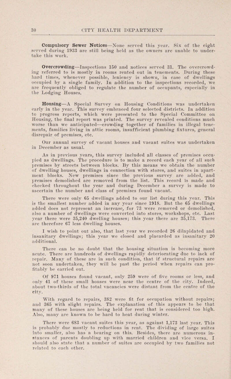 Compulsory Sewer Notices—None served this year. Six of the eight served during 1933 are still being held as the owners are unable to under¬ take this work. Overcrowding—Inspections 150 and notices served 31. The overcrowd¬ ing referred to is mostly in rooms rented out in tenements. During these hard times, whenever possible, leniency is shown, in case of dwellings occupied by a single family. In addition to the inspections recorded, we are frequently obliged to regulate the number of occupants, especially in the Lodging Houses. Housing—A Special Survey on Housing Conditions was undertaken early in the year. This survey embraced four selected districts. In addition to progress reports, which were presented to the Special Committee on Housing, the final report was printed. The survey revealed conditions much worse than we anticipated—crowding together of families in illegal tene¬ ments, families living in attic rooms, insufficient plumbing fixtures, general disrepair of premises, etc. Our annual survey of vacant houses and vacant suites was undertaken in December as usual. As in previous years, this survey included all classes of premises occu¬ pied as dwellings. The procedure is to make a record each year of all such premises by streets between blocks. By this means we obtain the number of dwelling houses, dwellings in connection with stores, and suites in apart¬ ment blocks. New premises since the previous survey are added, and premises demolished are removed from the list. This record is made and checked throughout the year and during December a survey is made to ascertain the number and class of premises found vacant. There were only 65 dwellings added to our list during this year. This is the smallest number added in any year since 1918. But the 65 dwellings added does not represent an increase, for 73 were removed or demolished, also a number of dwellings were converted into stores, workshops, etc. Last year there were 35,240 dwelling houses; this year there are 35,173. There are therefore 67 less dwelling houses. I wish to point out also, that last year we recorded 26 dilapidated and insanitary dwellings; this year we closed and placarded as insanitary 20 additional. There can be no doubt that the housing situation is becoming more acute. There are hundreds of dwellings rapidly deteriorating due to lack of repair. Many of these are in such condition, that if structural repairs are not soon undertaken, they will be past the period when repairs can pro¬ fitably be carried out. Of 971 houses found vacant, only 259 were of five rooms or less, and only 41 of these small houses were near the centre of the city. Indeed, about two-thirds of the total vacancies were distant from the centre of the city. With regard to repairs, 382 were fit for occupation without repairs; and 365 with slight repairs. The explanation of this appears to be that many of these houses are being held for rent that is considered too high. Also, many are known to be hard to heat during winter. There were 683 vacant suites this year, as against 1,173 last year. This is probably due mostly to reductions in rent. The dividing of large suites into smaller, also has a bearing on this. Besides, there are numerous in¬ stances of parents doubling up with married children and vice versa. I should also state that a number of suites are occupied by two families not related to each other.