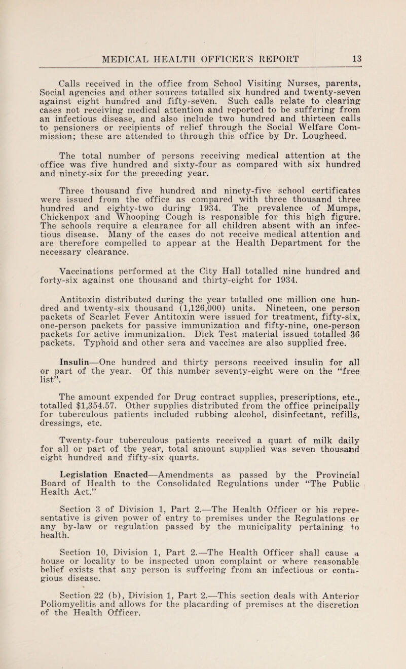 Calls received in the office from School Visiting Nurses, parents, Social agencies and other sources totalled six hundred and twenty-seven against eight hundred and fifty-seven. Such calls relate to clearing cases not receiving medical attention and reported to be suffering from an infectious disease, and also include two hundred and thirteen calls to pensioners or recipients of relief through the Social Welfare Com¬ mission; these are attended to through this office by Dr. Lougheed. The total number of persons receiving medical attention at the office was five hundred and sixty-four as compared with six hundred and ninety-six for the preceding year. Three thousand five hundred and ninety-five school certificates were issued from the office as compared with three thousand three hundred and eighty-two during 1934. The prevalence of Mumps, Chickenpox and Whooping Cough is responsible for this high figure. The schools require a clearance for all children absent with an infec¬ tious disease. Many of the cases do not receive medical attention and are therefore compelled to appear at the Health Department for the necessary clearance. Vaccinations performed at the City Hall totalled nine hundred and forty-six against one thousand and thirty-eight for 1934. Antitoxin distributed during the year totalled one million one hun¬ dred and twenty-six thousand (1,126,000) units. Nineteen, one person packets of Scarlet Fever Antitoxin were issued for treatment, fifty-six, one-person packets for passive immunization and fifty-nine, one-person packets for active immunization. Dick Test material issued totalled 36 packets. Typhoid and other sera and vaccines are also supplied free. Insulin—One hundred and thirty persons received insulin for all or part of the year. Of this number seventy-eight were on the “free list”. The amount expended for Drug contract supplies, prescriptions, etc., totalled $1,354.57. Other supplies distributed from the office principally for tuberculous patients included rubbing alcohol, disinfectant, refills, dressings, etc. Twenty-four tuberculous patients received a quart of milk daily for all or part of the year, total amount supplied was seven thousand eight hundred and fifty-six quarts. Legislation Enacted—Amendments as passed by the Provincial Board of Health to the Consolidated Regulations under “The Public Health Act.” Section 3 of Division 1, Part 2.—The Health Officer or his repre¬ sentative is given power of entry to premises under the Regulations or any by-law or regulation passed by the municipality pertaining to health. Section 10, Division 1, Part 2.—The Health Officer shall cause a house or locality to be inspected upon complaint or where reasonable belief exists that any person is suffering from an infectious or conta¬ gious disease. Section 22 (b), Division 1, Part 2.—This section deals with Anterior Poliomyelitis and allows for the placarding of premises at the discretion of the Health Officer.