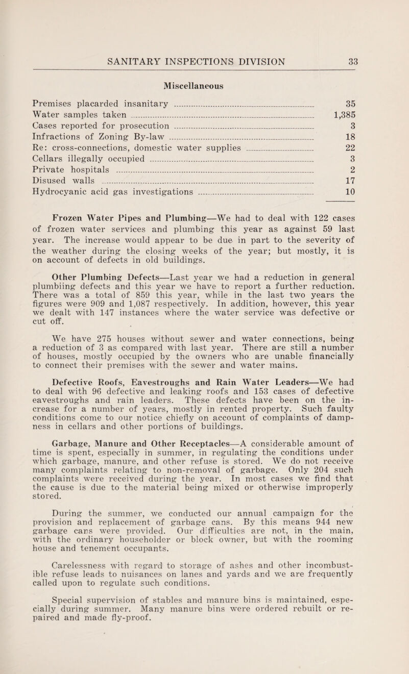 Miscellaneous Premises placarded insanitary _ 35 Water samples taken ... 1,385 Cases reported for prosecution __ 3 Infractions of Zoning By-law . 18 Re: cross-connections, domestic water supplies _ 22 Cellars illegally occupied . 3 Private hospitals _ 2 Disused walls .. 17 Hydrocyanic acid gas investigations ___ 10 Frozen Water Pipes and Plumbing—We had to deal with 122 cases of frozen water services and plumbing this year as against 59 last year. The increase would appear to be due in part to the severity of the weather during the closing weeks of the year; but mostly, it is on account of defects in old buildings. Other Plumbing Defects—Last year we had a reduction in general plumbiing defects and this year we have to report a further reduction. There was a total of 859 this year, while in the last two years the figures were 909 and 1,087 respectively. In addition, however, this year we dealt with 147 instances where the water service was defective or cut off. We have 275 houses without sewer and water connections, being a reduction of 3 as compared with last year. There are still a number of houses, mostly occupied by the owners who are unable financially to connect their premises with the sewer and water mains. Defective Roofs, Eavestroughs and Rain Water Leaders—We had to deal with 96 defective and leaking roofs and 153 cases of defective eavestroughs and rain leaders. These defects have been on the in¬ crease for a number of years, mostly in rented property. Such faulty conditions come to our notice chiefly on account of complaints of damp¬ ness in cellars and other portions of buildings. Garbage, Manure and Other Receptacles—A considerable amount of time is spent, especially in summer, in regulating the conditions under which garbage, manure, and other refuse is stored. We do not receive many complaints relating to non-removal of garbage. Only 204 such complaints were received during the year. In most cases we find that the cause is due to the material being mixed or otherwise improperly stored. During the summer, we conducted our annual campaign for the provision and replacement of garbage cans. By this means 944 new garbage cans were provided. Our difficulties are not, in the main, with the ordinary householder or block owner, but with the rooming house and tenement occupants. Carelessness with regard to storage of ashes and other incombust¬ ible refuse leads to nuisances on lanes and yards and we are frequently called upon to regulate such conditions. Special supervision of stables and manure bins is maintained, espe¬ cially during summer. Many manure bins were ordered rebuilt or re¬ paired and made fly-proof.
