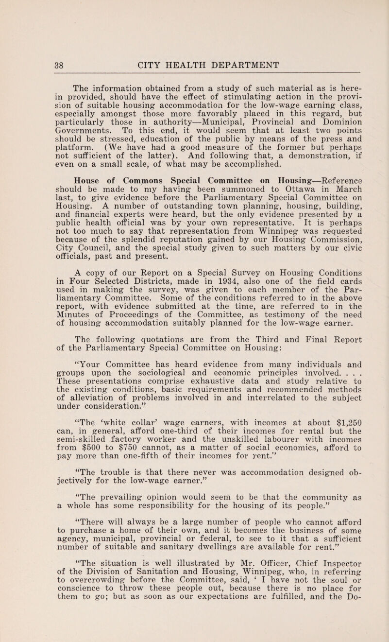 The information obtained from a study of such material as is here¬ in provided, should have the effect of stimulating action in the provi¬ sion of suitable housing accommodation for the low-wage earning class, especially amongst those more favorably placed in this regard, but particularly those in authority—Municipal, Provincial and Dominion Governments. To this end, it would seem that at least two points should be stressed, education of the public by means of the press and platform. (We have had a good measure of the former but perhaps not sufficient of the latter). And following that, a demonstration, if even on a small scale, of what may be accomplished. House of Commons Special Committee on Housing—Reference should be made to my having been summoned to Ottawa in March last, to give evidence before the Parliamentary Special Committee on Housing. A number of outstanding town planning, housing, building, and financial experts were heard, but the only evidence presented by a public health official was by your own representative. It is perhaps not too much to say that representation from Winnipeg was requested because of the splendid reputation gained by our Housing Commission, City Council, and the special study given to such matters by our civic officials, past and present. A copy of our Report on a Special Survey on Housing Conditions in Four Selected Districts, made in 1934, also one of the field cards used in making the survey, was given to each member of the Par¬ liamentary Committee. Some of the conditions referred to in the above report, with evidence submitted at the time, are referred to in the Minutes of Proceedings of the Committee, as testimony of the need of housing accommodation suitably planned for the low-wage earner. The following quotations are from the Third and Final Report of the Parliamentary Special Committee on Housing: “Your Committee has heard evidence from many individuals and groups upon the sociological and economic principles involved. . . . These presentations comprise exhaustive data and study relative to the existing conditions, basic requirements and recommended methods of alleviation of problems involved in and interrelated to the subject under consideration.” “The ‘white collar’ wage earners, with incomes at about $1,250 can, in general, afford one-third of their incomes for rental but the semi-skilled factory worker and the unskilled labourer with incomes from $500 to $750 cannot, as a matter of social economics, afford to pay more than one-fifth of their incomes for rent.’’ “The trouble is that there never was accommodation designed ob¬ jectively for the low-wage earner.” “The prevailing opinion would seem to be that the community as a whole has some responsibility for the housing of its people.” “There will always be a large number of people who cannot afford to purchase a home of their own, and it becomes the business of some agency, municipal, provincial or federal, to see to it that a sufficient number of suitable and sanitary dwellings are available for rent.” “The situation is well illustrated by Mr. Officer, Chief Inspector of the Division of Sanitation and Housing, Winnipeg, who, in referring to overcrowding before the Committee, said, ‘ I have not the soul or conscience to throw these people out, because there is no place for them to go; but as soon as our expectations are fulfilled, and the Do-