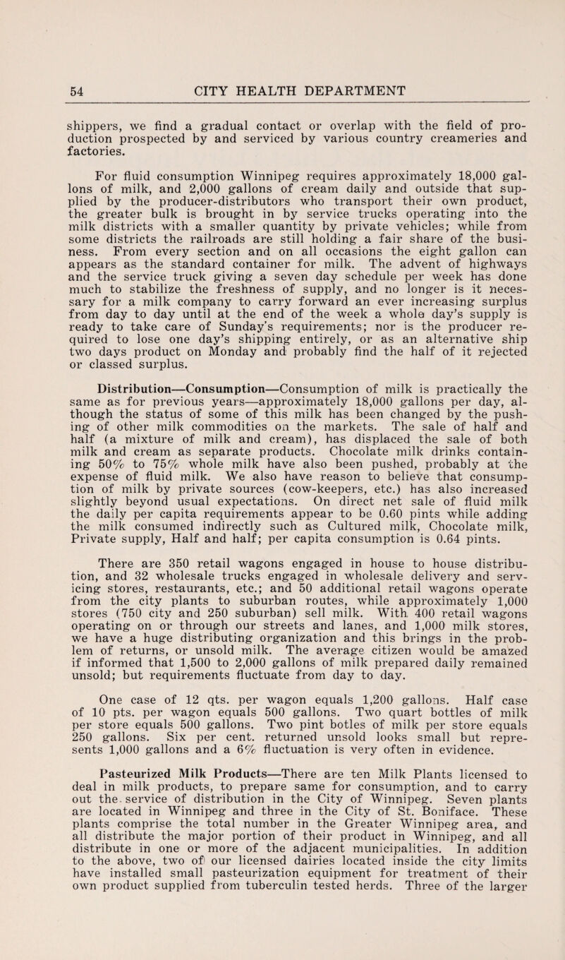 shippers, we find a gradual contact or overlap with the field of pro¬ duction prospected by and serviced by various country creameries and factories. For fluid consumption Winnipeg requires approximately 18,000 gal¬ lons of milk, and 2,000 gallons of cream daily and outside that sup¬ plied by the producer-distributors who transport their own product, the greater bulk is brought in by service trucks operating into the milk districts with a smaller quantity by private vehicles; while from some districts the railroads are still holding a fair share of the busi¬ ness. From every section and on all occasions the eight gallon can appears as the standard container for milk. The advent of highways and the service truck giving a seven day schedule per week has done much to stabilize the freshness of supply, and no longer is it neces¬ sary for a milk company to carry forward an ever increasing surplus from day to day until at the end of the week a whole day’s supply is ready to take care of Sunday’s requirements; nor is the producer re¬ quired to lose one day’s shipping entirely, or as an alternative ship two days product on Monday and probably find the half of it rejected or classed surplus. Distribution—Consumption—Consumption of milk is practically the same as for previous years—approximately 18,000 gallons per day, al¬ though the status of some of this milk has been changed by the push¬ ing of other milk commodities on the markets. The sale of half and half (a mixture of milk and cream), has displaced the sale of both milk and cream as separate products. Chocolate milk drinks contain¬ ing 50% to 75% whole milk have also been pushed, probably at the expense of fluid milk. We also have reason to believe that consump¬ tion of milk by private sources (cow-keepers, etc.) has also increased slightly beyond usual expectations. On direct net sale of fluid milk the daily per capita requirements appear to be 0.60 pints while adding the milk consumed indirectly such as Cultured milk, Chocolate milk, Private supply, Half and half; per capita consumption is 0.64 pints. There are 350 retail wagons engaged in house to house distribu¬ tion, and 32 wholesale trucks engaged in wholesale delivery and serv¬ icing stores, restaurants, etc.; and 50 additional retail wagons operate from the city plants to suburban routes, while approximately 1,000 stores (750 city and 250 suburban) sell milk. With, 400 retail wagons operating on or through our streets and lanes, and 1,000 milk stores, we have a huge distributing organization and this brings in the prob¬ lem of returns, or unsold milk. The average citizen would be amazed if informed that 1,500 to 2,000 gallons of milk prepared daily remained unsold; but requirements fluctuate from day to day. One case of 12 qts. per wagon equals 1,200 gallons. Half case of 10 pts. per wagon equals 500 gallons. Two quart bottles of milk per store equals 500 gallons. Two pint botles of milk per store equals 250 gallons. Six per cent, returned unsold looks small but repre¬ sents 1,000 gallons and a 6% fluctuation is very often in evidence. Pasteurized Milk Products—There are ten Milk Plants licensed to deal in milk products, to prepare same for consumption, and to carry out the. service of distribution in the City of Winnipeg. Seven plants are located in Winnipeg and three in the City of St. Boniface. These plants comprise the total number in the Greater Winnipeg area, and all distribute the major portion of their product in Winnipeg, and all distribute in one or more of the adjacent municipalities. In addition to the above, two of) our licensed dairies located inside the city limits have installed small pasteurization equipment for treatment of their own product supplied from tuberculin tested herds. Three of the larger